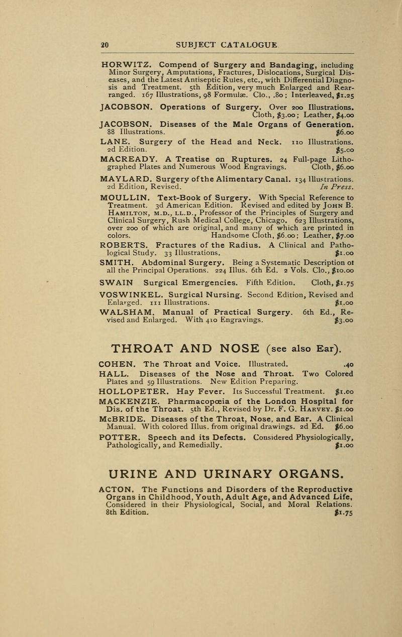 HORWITZ. Compend of Surgery and Bandaging, including Minor Surgery, Amputations, Fractures, Dislocations, Surgical Dis- eases, and the Latest Antiseptic Rules, etc., with Differential Diagno- sis and Treatment. 5th Edition, very much Enlarged and Rear- ranged. 167 Illustrations, 98 Formulae. Clo.,.8o; Interleaved, #1.25 JACOBSON. Operations of Surgery. Over 200 Illustrations. Cloth, $3.00; Leather, $4.00 JACOBSON. Diseases of the Male Organs of Generation. 88 Illustrations. $6.00 LANE. Surgery of the Head and Neck, no Illustrations. 2d Edition. $5.00 MACREADY. A Treatise on Ruptures. 24 Full-page Litho- graphed Plates and Numerous Wood Engravings. Cloth, $6.00 MAYLARD. Surgery of the Alimentary Canal. 134 Illustrations. 2d Edition, Revised. In Press. MOULLIN. Text-Book of Surgery. With Special Reference to Treatment. 3d American Edition. Revised and edited by John B. Hamilton, m.d., ll.d., Professor of the Principles of Surgery and Clinical Surgery, Rush Medical College, Chicago. 623 Illustrations, over 200 of which are original, and many of which are printed in colors. Handsome Cloth, $6.00; Leather, $7.00 ROBERTS. Fractures of the Radius. A Clinical and Patho- logical Study. 33 Illustrations. $1.00 SMITH. Abdominal Surgery. Being a Systematic Description ot all the Principal Operations. 224 Illus. 6th Ed. 2 Vols. Clo., #10.00 SWAIN Surgical Emergencies. Fifth Edition. Cloth, #1.75 VOSWINKEL. Surgical Nursing. Second Edition, Revised and Enlarged, in Illustrations. $1.00 WALSHAM. Manual of Practical Surgery. 6th Ed., Re- vised and Enlarged. With 410 Engravings. $3-oo THROAT AND NOSE (see also Ear). COHEN. The Throat and Voice. Illustrated. .40 HALL. Diseases of the Nose and Throat. Two Colored Plates and 59 Illustrations. New Edition Preparing. HOLLOPETER. Hay Fever. Its Successful Treatment. $1.00 MACKENZIE. Pharmacopoeia of the London Hospital for Dis. of the Throat. 5th Ed., Revised by Dr. F. G. Harvey. $1.00 McBRIDE. Diseases of the Throat, Nose, and Ear. A Clinical Manual. With colored Illus. from original drawings. 2d Ed. #6.00 POTTER. Speech and its Defects. Considered Physiologically, Pathologically, and Remedially. $1.00 URINE AND URINARY ORGANS. ACTON. The Functions and Disorders of the Reproductive Organs in Childhood, Youth, Adult Age, and Advanced Life, Considered in their Physiological, Social, and Moral Relations. 8th Edition. $1.75