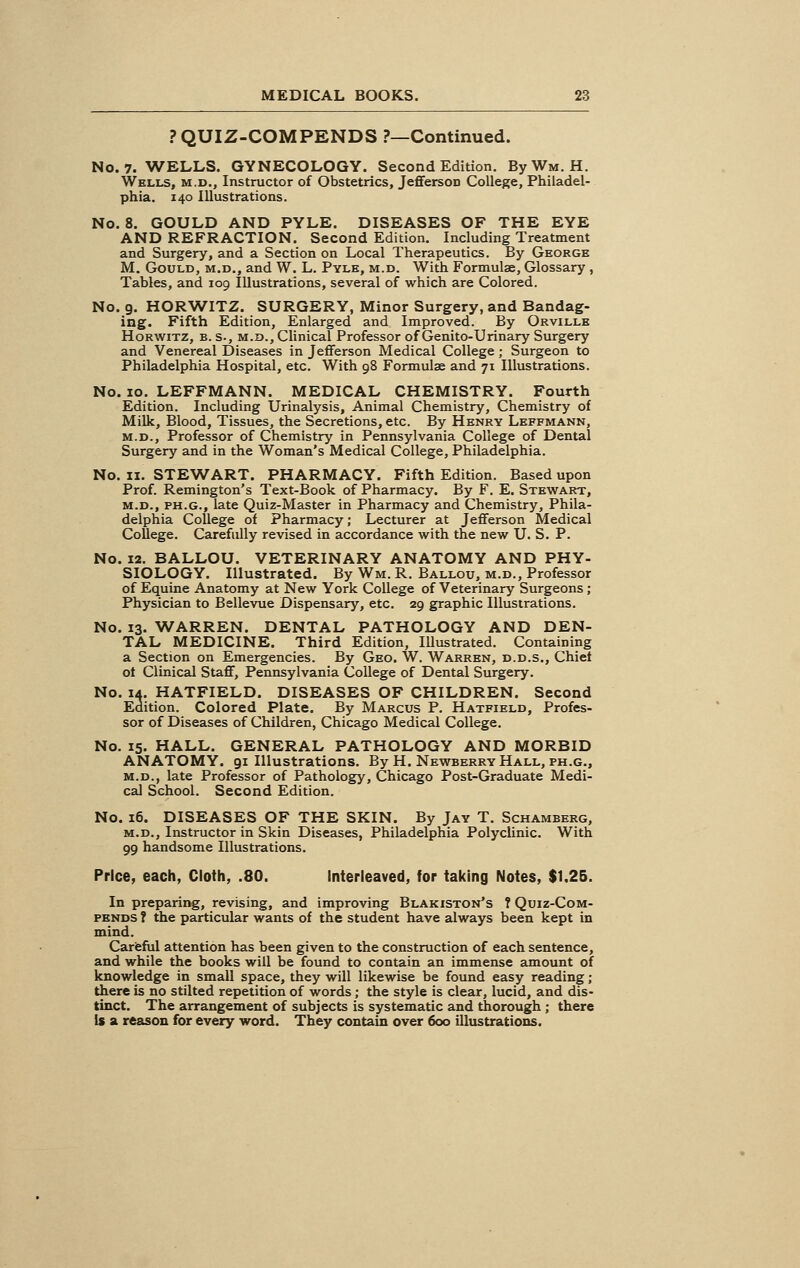 PQUIZ-COMPENDS ?—Continued. No. 7. WELLS. GYNECOLOGY. Second Edition. ByWM. H. Wells, m.d., Instructor of Obstetrics, Jefferson College, Philadel- phia. 140 Illustrations. No. 8. GOULD AND PYLE. DISEASES OF THE EYE AND REFRACTION. Second Edition. Including Treatment and Surgery, and a Section on Local Therapeutics. By George M. Gould, m.d., and W. L. Pyle, m.d. With Formula?, Glossary , Tables, and 109 Illustrations, several of which are Colored. No. 9. HORWITZ. SURGERY, Minor Surgery, and Bandag- ing. Fifth Edition, Enlarged and Improved. By Orville Horwitz, b. s., m.d., Clinical Professor of Genito-Urinary Surgery and Venereal Diseases in Jefferson Medical College; Surgeon to Philadelphia Hospital, etc. With 98 Formula? and 71 Illustrations. No. 10. LEFFMANN. MEDICAL CHEMISTRY. Fourth Edition. Including Urinalysis, Animal Chemistry, Chemistry of Milk, Blood, Tissues, the Secretions, etc. By Henry Leffmann, m.d., Professor of Chemistry in Pennsylvania College of Dental Surgery and in the Woman's Medical College, Philadelphia. No. 11. STEWART. PHARMACY. Fifth Edition. Based upon Prof. Remington's Text-Book of Pharmacy. By F. E. Stewart, m.d., ph.g., late Quiz-Master in Pharmacy and Chemistry, Phila- delphia College of Pharmacy; Lecturer at Jefferson Medical College. Carefully revised in accordance with the new U. S. P. No. 12. BALLOU. VETERINARY ANATOMY AND PHY- SIOLOGY. Illustrated. By Wm. R. Ballou, m.d., Professor of Equine Anatomy at New York College of Veterinary Surgeons ; Physician to Bellevue Dispensary, etc. 29 graphic Illustrations. No. 13. WARREN. DENTAL PATHOLOGY AND DEN- TAL MEDICINE. Third Edition, Illustrated. Containing a Section on Emergencies. By Geo. W. Warren, d.d.s., Chief of Clinical Staff, Pennsylvania College of Dental Surgery. No. 14. HATFIELD. DISEASES OF CHILDREN. Second Edition. Colored Plate. By Marcus P. Hatfield, Profes- sor of Diseases of Children, Chicago Medical College. No. 15. HALL. GENERAL PATHOLOGY AND MORBID ANATOMY. 91 Illustrations. By H. Newberry Hall, ph.g., m.d., late Professor of Pathology, Chicago Post-Graduate Medi- cal School. Second Edition. No. 16. DISEASES OF THE SKIN. By Jay T. Schamberg, m.d., Instructor in Skin Diseases, Philadelphia Polyclinic. With 99 handsome Illustrations. Price, each, Cloth, .80. Interleaved, for taking Notes, $1.25. In preparing, revising, and improving Blakiston's ? Quiz-Com- pends ? the particular wants of the student have always been kept in mind. Careful attention has been given to the construction of each sentence, and while the books will be found to contain an immense amount of knowledge in small space, they will likewise be found easy reading; there is no stilted repetition of words; the style is clear, lucid, and dis- tinct. The arrangement of subjects is systematic and thorough ; there Is a reason for every word. They contain over 600 illustrations.