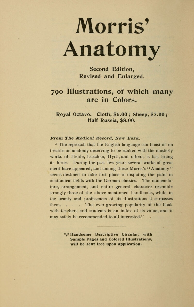 Morris' Anatomy Second Edition, Revised and Enlarged. 790 Illustrations, of which many are in Colors. Royal Octavo. Cloth, $6.00 ; Sheep, $7.00 ; Half Russia, $8.00. Prom The Medical Record, New York. '* The reproach that the English language can boast of no treatise on anatomy deserving to be ranked with the masterly works of Henle, Luschka, Hyrtl, and others, is fast losing its force. During the past few years several works of great merit have appeared, and among these Morris's Anatomy seems destined to take first place in disputing the palm in anatomical fields with the German classics. The nomencla- ture, arrangement, and entire general character resemble strongly those of the above-mentioned handbooks, while in the beauty and profuseness of its illustrations it surpasses them. . . . The ever-growing popularity of the book with teachers and students is an index of its value, and it may safely be recommended to all interested. V Handsome Descriptive Circular, with Sample Pages and Colored Illustrations, will be sent free upon application.