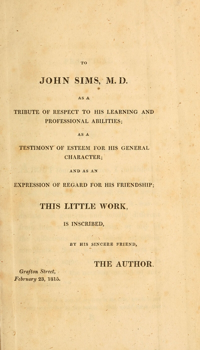 TO JOHN SIMS, M.D. AS A ' TRIBUTE OF RESPECT TO HIS LEARNING AND PROFESSIONAL ABILITIES; AS A TESTIMONY^ OF ESTEEM FOR HIS GENERAL CHARACTER; AND AS AN EXPRESSION OF REGARD FOR HIS FRIENDSHIP; THIS LITTLE WORK, IS INSCRIBED, BY HIS SINCERE FRIEND, THE AUTHOR. Grafton Street, / February 23, 1815.