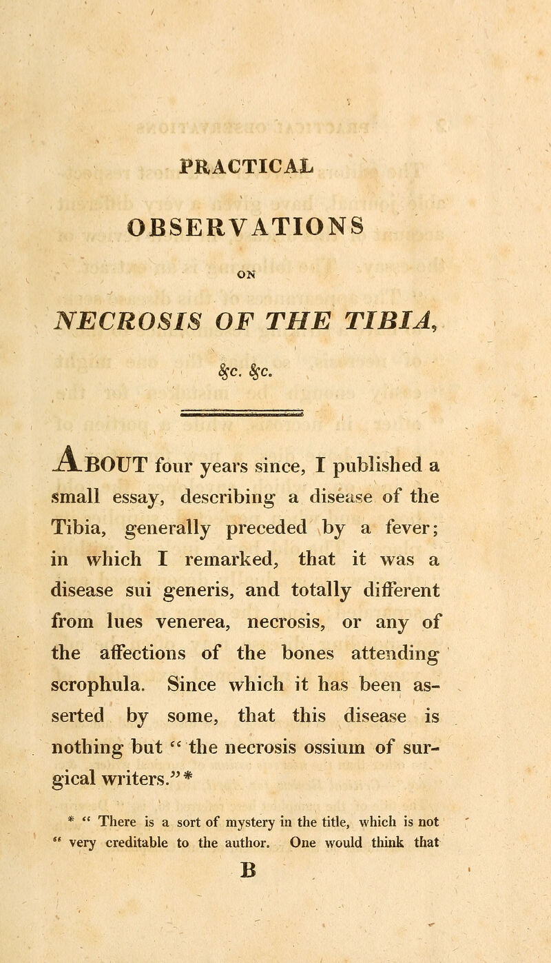 OBSERVATIONS ON NECROSIS OF THE TIBIA, 8sc. 8sc. J^LBOUT four years since, I published a small essay, describing a disease of the Tibia, generally preceded by a fever; in which I remarked, that it was a disease sui generis, and totally different from lues venerea, necrosis, or any of the affections of the bones attending scrophula. Since which it has been as- serted by some, that this disease is nothing but  the necrosis ossium of sur- gical writers/^* *  There is a sort of mystery in the title, which is not  very creditable to the author. One would think that B