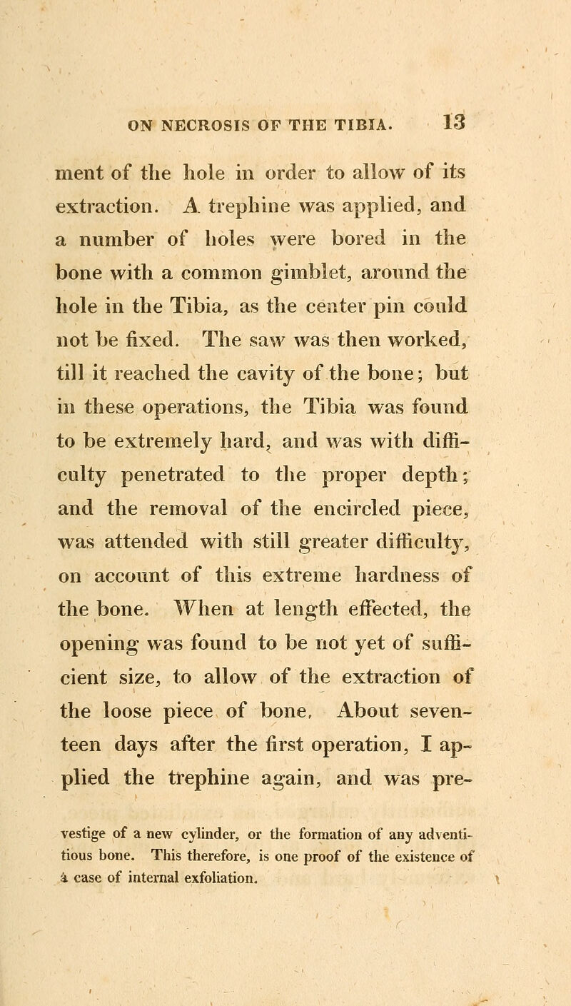 ment of the hole in order to allow of its extraction. A trephine was applied, and a number of holes were bored in the bone with a common gimblet, around the hole in the Tibia, as the center pin could not be fixed. The saw was then worked, till it reached the cavity of the bone; but in these operations, the Tibia was found to be extremely hard, and was with diffi- culty penetrated to the proper depth; and the removal of the encircled piece, was attended with still greater difficulty, on account of this extreme hardness of the bone. When at length effected, the opening was found to be not yet of suffi- cient size, to allow of the extraction of the loose piece of bone. About seven- teen days after the first operation, I ap- plied the ttephine again, and was pre- vestige of a new cylinder, or the formation of any adventi- tious bone. This therefore, is one proof of the existence of a case of internal exfoliation. \