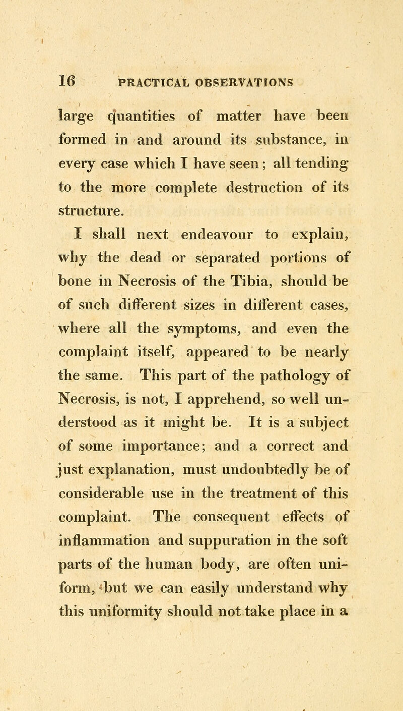 large quantities of matter have been formed in and around its substance, in every case which I have seen; all tending to the more complete destruction of its structure. I shall next endeavour to explain, why the dead or separated portions of bone in Necrosis of the Tibia, should be of such different sizes in different cases, where all the symptoms, and even the complaint itself, appeared to be nearly the same. This part of the pathology of Necrosis, is not, I apprehend, so well un- derstood as it might be. It is a subject of some importance; and a correct and just explanation, must undoubtedly be of considerable use in the treatment of this complaint. The consequent effects of inflammation and suppuration in the soft parts of the human body, are often uni- form, ^but we can easily understand why this uniformity should not take place in a