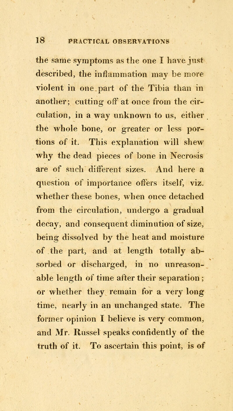 the same symptoms as the one I have just described, the inflammation may be more violent in one.part of the Tibia than in another; cutting off at once from the cir- culation, in a way unknown to us, either the whole bone, or greater or less por- tions of it. This explanation will shew why the dead pieces of bone in Necrosis are of such diiFerent sizes. And here a question of importance offers itself, viz. whether these bones, when once detached from the circulation, undergo a gradual decay, and consequent diminution of size, being dissolved by the heat and moisture of the part, and at length totally ab- sorbed or discharged, in no unreason-^ able length of time after their separation ; or whether they remain for a very long time, nearly in an unchanged state. The former opinion I believe is very common, and Mr. Russel speaks confidently of the truth of it. To ascertain this point, is of