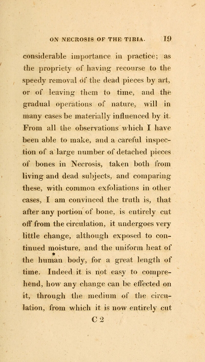 considerable importance in practice; as the propriety of having recourse to the speedy removal of the dead pieces by art, or of leaving them to time, and the gradual operations of nature, will in many cases be materially influenced by it. From all the observations v^hich I have been able to make, and a careful inspec- tion of a large number of detached pieces of bones in Necrosis, taken both from living and dead subjects, and comparing these, with common exfoliations in other cases, I am convinced the truth is, that after any portion of bone, is entirely cut off from the circulation, it undergoes very little change, although exposed to con- tinued moisture, and the uniform heat of the human body, for a great length of time. Indeed it is not easy to compre- hend, how any cliange can be eiFected on it, through the medium of the circu- lation, from which it is now entirely cut C2