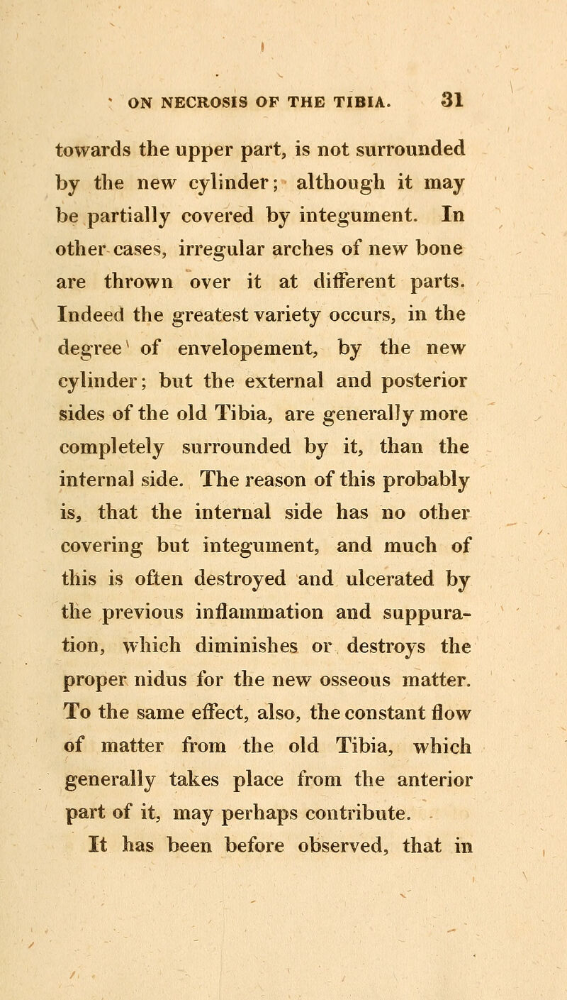 towards the upper part, is not surrounded by the new cylinder; although it may be partially covered by integument. In other cases, irregular arches of new bone are thrown over it at different parts. Indeed the greatest variety occurs, in the degree^ of envelopement, by the new cylinder; but the external and posterior sides of the old Tibia, are generally more completely surrounded by it, than the internal side. The reason of this probably is, that the internal side has no other covering but integument, and much of this is often destroyed and ulcerated by the previous inflammation and suppura- tion, which diminishes or destroys the proper nidus for the new osseous matter. To the same effect, also, the constant flow of matter from the old Tibia, which generally takes place from the anterior part of it, may perhaps contribute. It has been before observed, that in