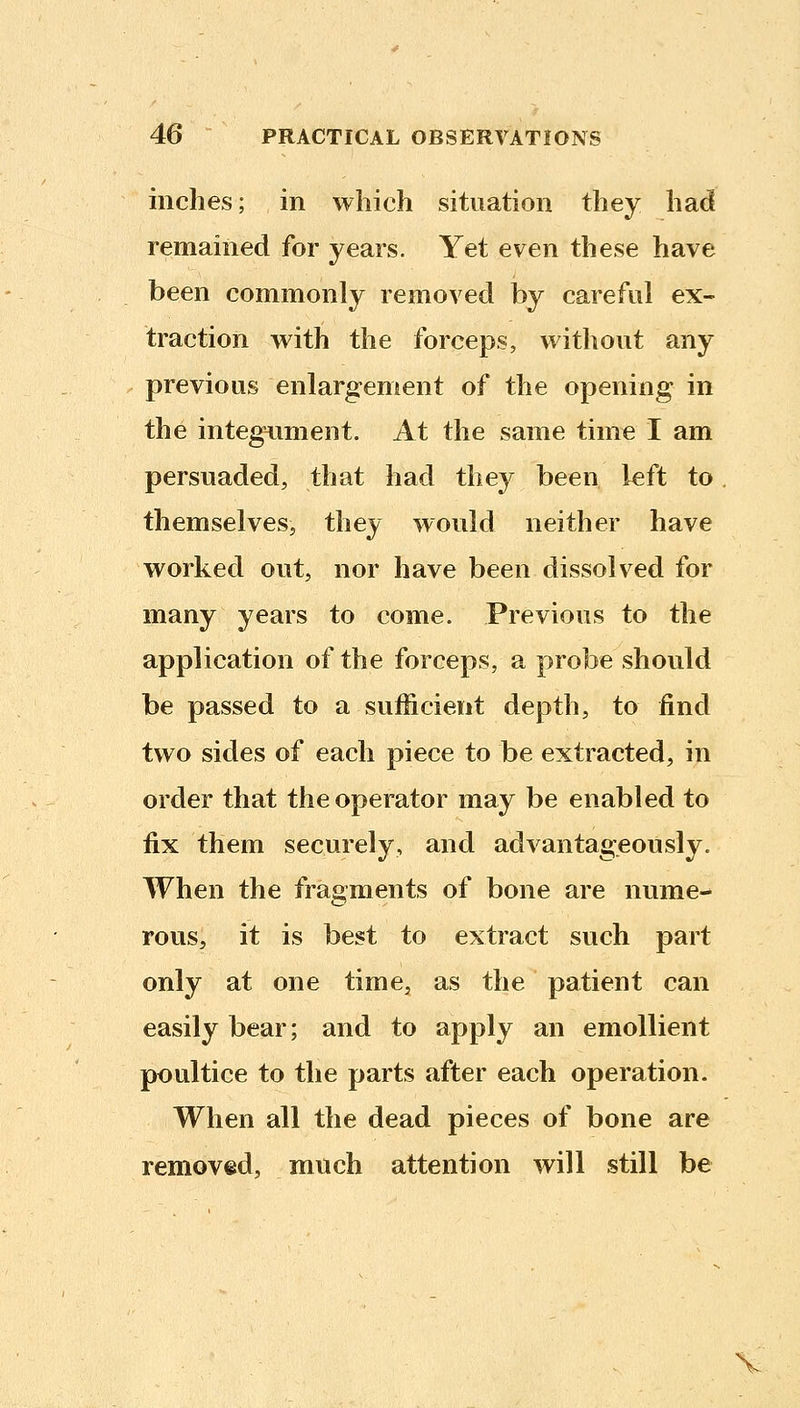 inches; in which situation they had remained for years. Yet even these have been commonly removed by careful ex- traction with the forceps, without any previous enlargement of the opening in the integiiment. At the same time I am persuaded, that had they been left to themselves, they would neither have worked ovit, nor have been dissolved for many years to come. Previous to the application of the forceps, a probe should be passed to a sufficient depth, to find two sides of each piece to be extracted, in order that the operator may be enabled to fix them securely, and advantageously. When the fragments of bone are nume- rous, it is best to extract such part only at one time, as the patient can easily bear; and to apply an emollient poultice to the parts after each operation. When all the dead pieces of bone are removed, much attention will still be V