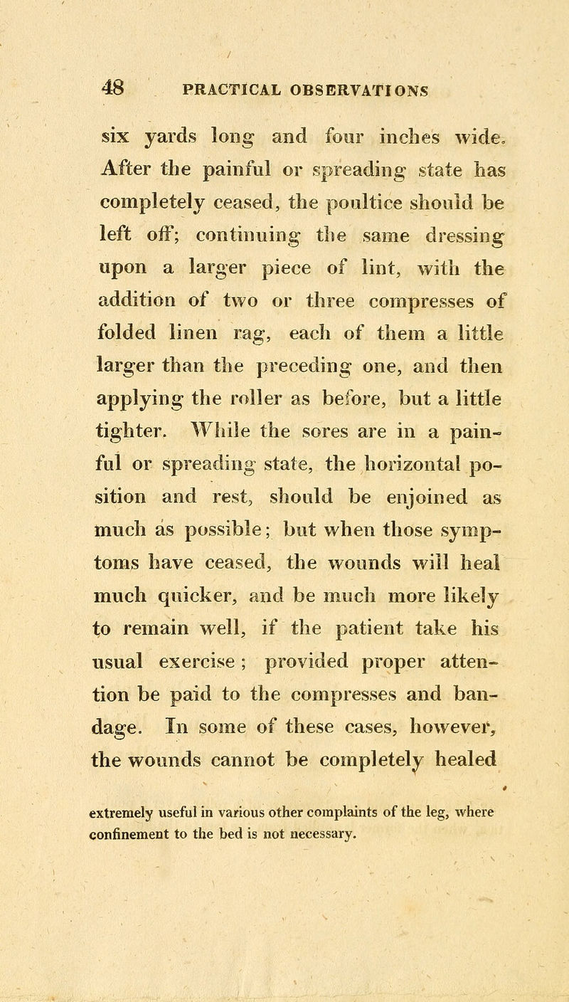 six yards long and four inches wide. After the painful or spreading- state has completely ceased, the poultice should be left olF; continuing the same dressing upon a larger piece of lint, with the addition of two or three compresses of folded linen rag, each of them a little larger than the preceding one, and then applying the roller as before, but a little tighter. While the sores are in a pain- ful or spreading state, the horizontal po- sition and rest, should be enjoined as much as possible; but when those symp- toms have ceased, the wounds will heal much quicker, and be much more likely to remain well, if the patient take his usual exercise; provided proper atten- tion be paid to the compresses and ban- dage. In some of these cases, however, the wounds cannot be completely healed extremely useful in various other complaints of the leg, where confinement to the bed is not necessary.