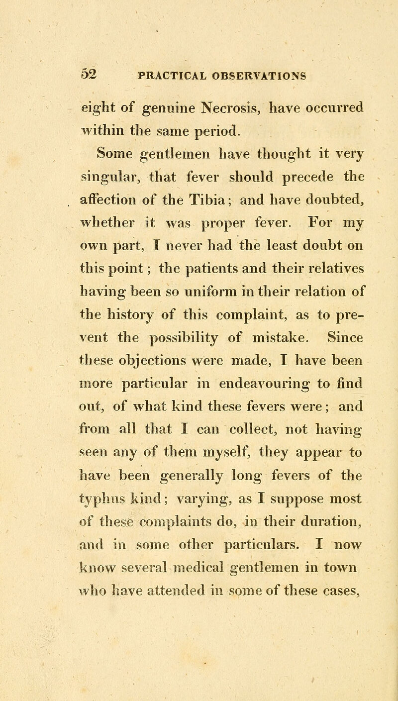 eight of genuine Necrosis, have occurred within the same period. Some gentlemen have thought it very singular, that fever should precede the affection of the Tibia; and have doubted, whether it was proper fever. For my own part, I never had the least doubt on this point; the patients and their relatives having been so uniform in their relation of the history of this complaint, as to pre- vent the possibility of mistake. Since these objections were made, I have been more particular in endeavouring to find out, of what kind these fevers were ; and from all that I can collect, not having seen any of them myself, they appear to have been generally long fevers of the typhus kind; varying, as I suppose most of these complaints do, in their duration, and in some other particulars. I now know several medical gentlemen in town who have attended in some of these cases,