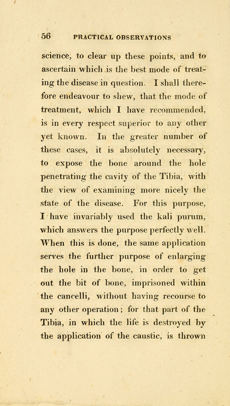 science, to clear up these points, and to ascertain which is the best mode of treat- ing the disease in question. I shall there- fore endeavour to shew, that the mode of treatment, which I have recommended, is in every respect superior to any other yet known. In the greater number of these cases, it is absolutely necessary, to expose the bone around the hole penetrating the cavity of the Tibia, with the view of examining more nicely the state of the disease. For this purpose, I have invariably used the kali purum, which answers the purpose perfectly well. When this is done, the same application serves the further purpose of enlarging the hole in the bone, in order to get out the bit of bone, imprisoned within the cancelli, without having recourse to any other operation; for that part of the Tibia, in which the life is destroyed by the application of the caustic, is thrown