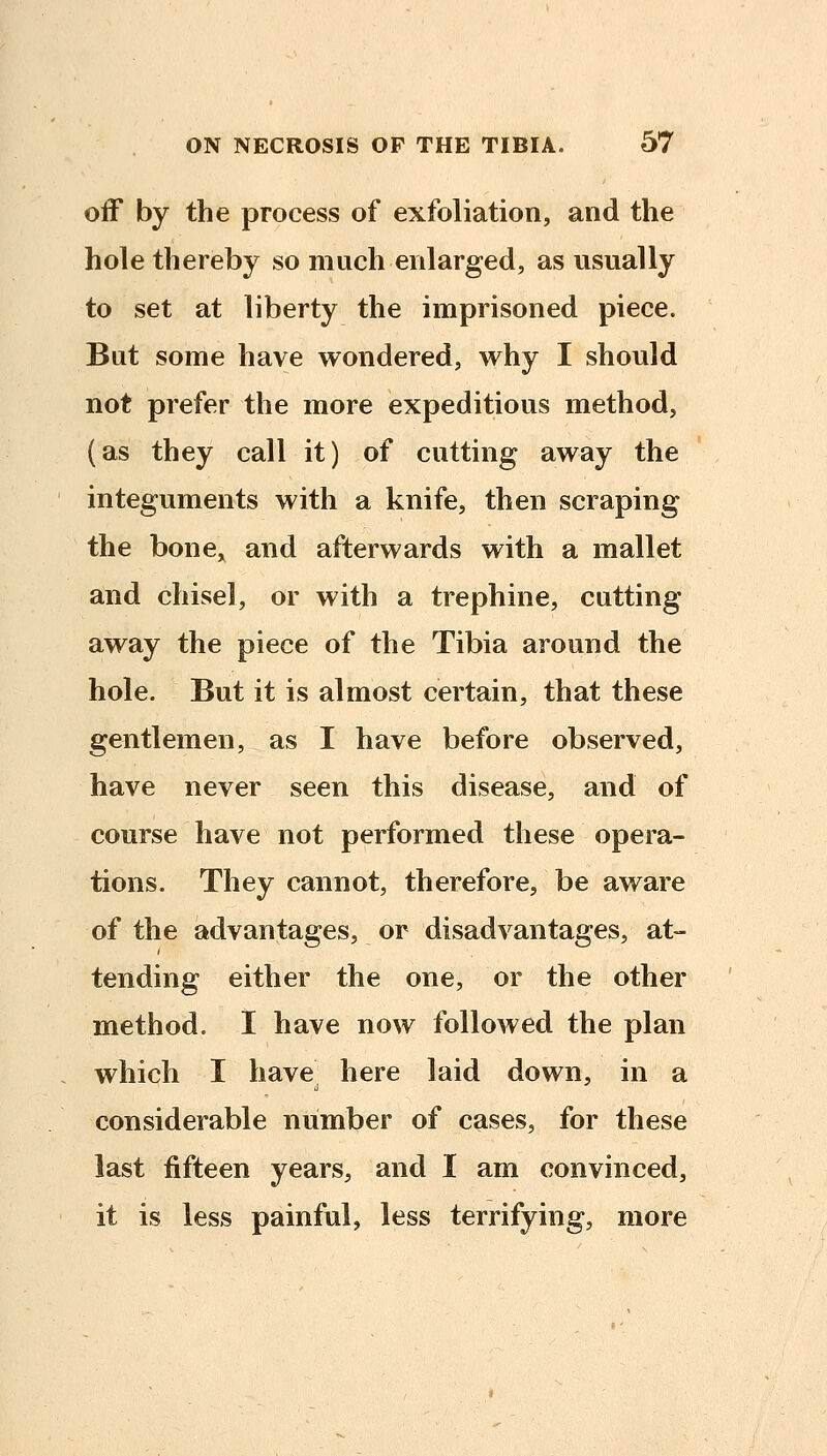 off by the process of exfoliation, and the hole thereby so much enlarged, as usually to set at liberty the imprisoned piece. But some have wondered, why I should not prefer the more expeditious method, (as they call it) of cutting away the integuments with a knife, then scraping the bone,^ and afterwards with a mallet and chisel, or with a trephine, cutting away the piece of the Tibia around the hole. But it is almost certain, that these gentlemen, as I have before observed, have never seen this disease, and of course have not performed these opera- tions. They cannot, therefore, be aware of the advantages, or disadvantages, at- tending either the one, or the other method. I have now followed the plan which I have, here laid down, in a considerable number of cases, for these last fifteen years, and I am convinced, it is less painful, less terrifying, more