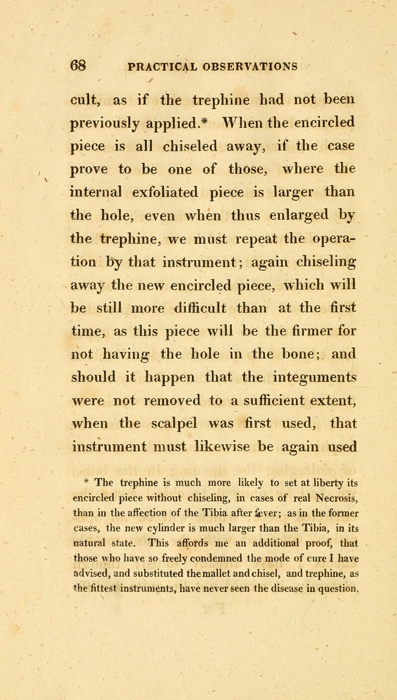 cult, as if the trephine had not been previously applied.* When the encircled piece is all chiseled away, if the case prove to be one of those, where the internal exfoliated piece is larger than the hole, even when thus enlarged by the trephine, we must repeat the opera- tion by that instrument; again chiseling away the new encircled piece, which will be still more difficult than at the first time, as this piece will be the firmer for not having the hole in the bone; and should it happen that the integuments were not removed to a sufficient extent, when the scalpel was first used, that instrument must likewise be again used * The trephine is much more likely to set at liberty its encircled piece without chiseling, in cases of real Necrosis, than in the affection of the Tibia after fiever; as in the former cases, the new cylinder is much larger than the Tibia, in its natural state. This affords me an additional proof, that those who have so freely condemned the mode of cure I have advised, and substituted the mallet and chisel, and trephine, as the fittest instruments, have never seen the disease in question.