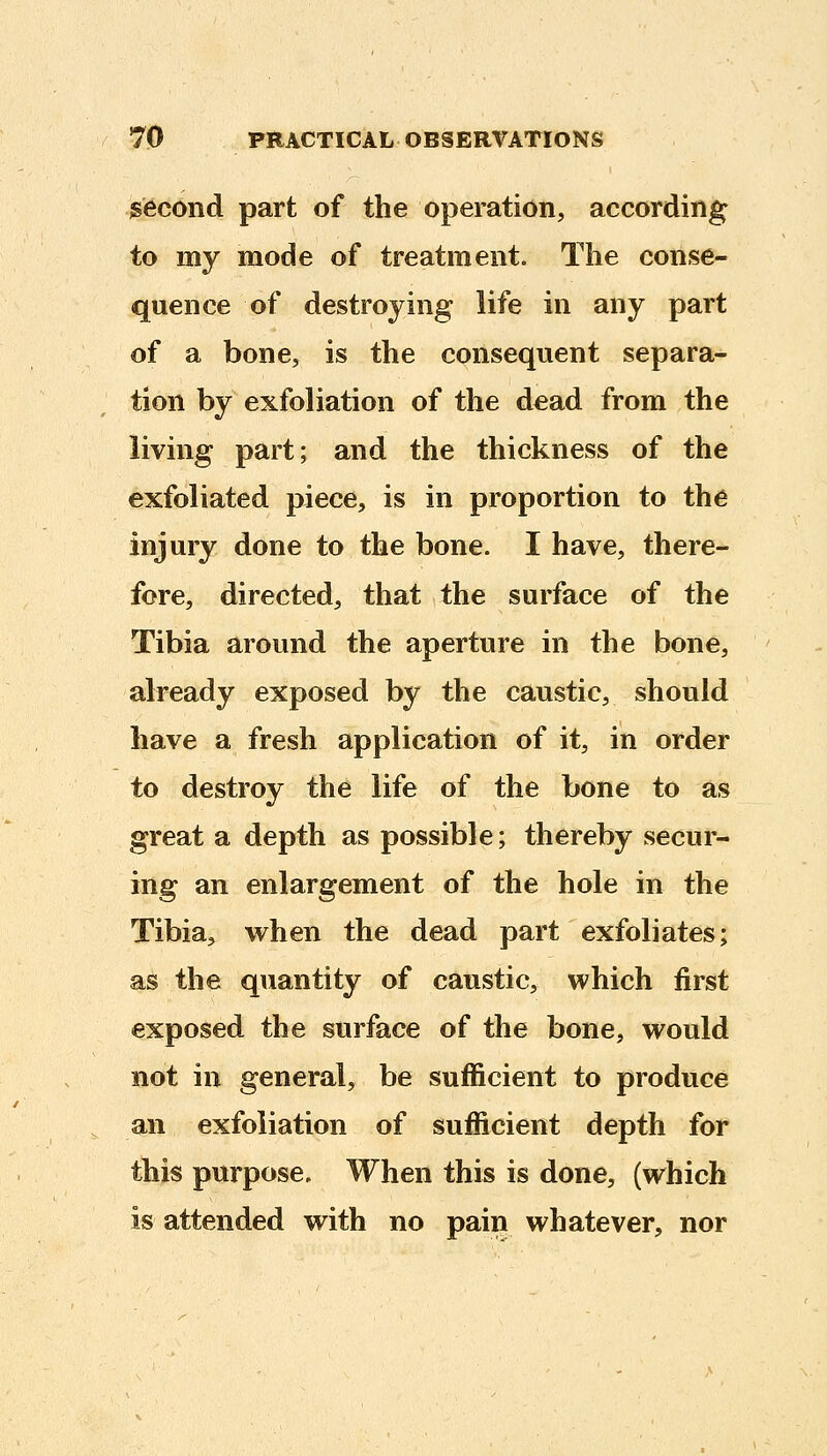 second part of the operation, according to my mode of treatment. The conse- quence of destroying life in any part of a bone, is the consequent separa- tion by exfoliation of the dead from the living part; and the thickness of the exfoliated piece, is in proportion to the injury done to the bone. I have, there- fore, directed, that the surface of the Tibia around the aperture in the bone, already exposed by the caustic, should have a fresh application of it, in order to destroy the life of the bone to as great a depth as possible; thereby secur- ing an enlargement of the hole in the Tibia, when the dead part exfoliates; as the quantity of caustic, which first exposed the surface of the bone, would not in general, be sufficient to produce an exfoliation of sufficient depth for this purpose. When this is done, (which is attended with no pain whatever, nor