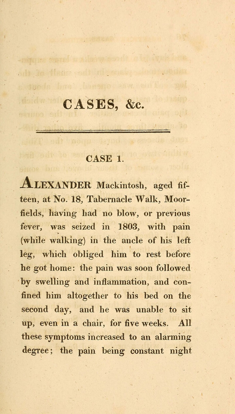 CASES, &c. CASE 1. Alexander Mackintosh, aged fif- teen, at No. 18, Tabernacle Walk, Moor- fields, having had no blow, or previous fever, was seized in 1803, with pain (while walking) in the ancle of his left leg, which obliged him to rest before he got home: the pain was soon followed by swelling and inflammation, and con- fined him altogether to his bed on the second day, and he was unable to sit up, even in a chair, for five weeks. All these symptoms increased to an alarming degree; the pain being constant night