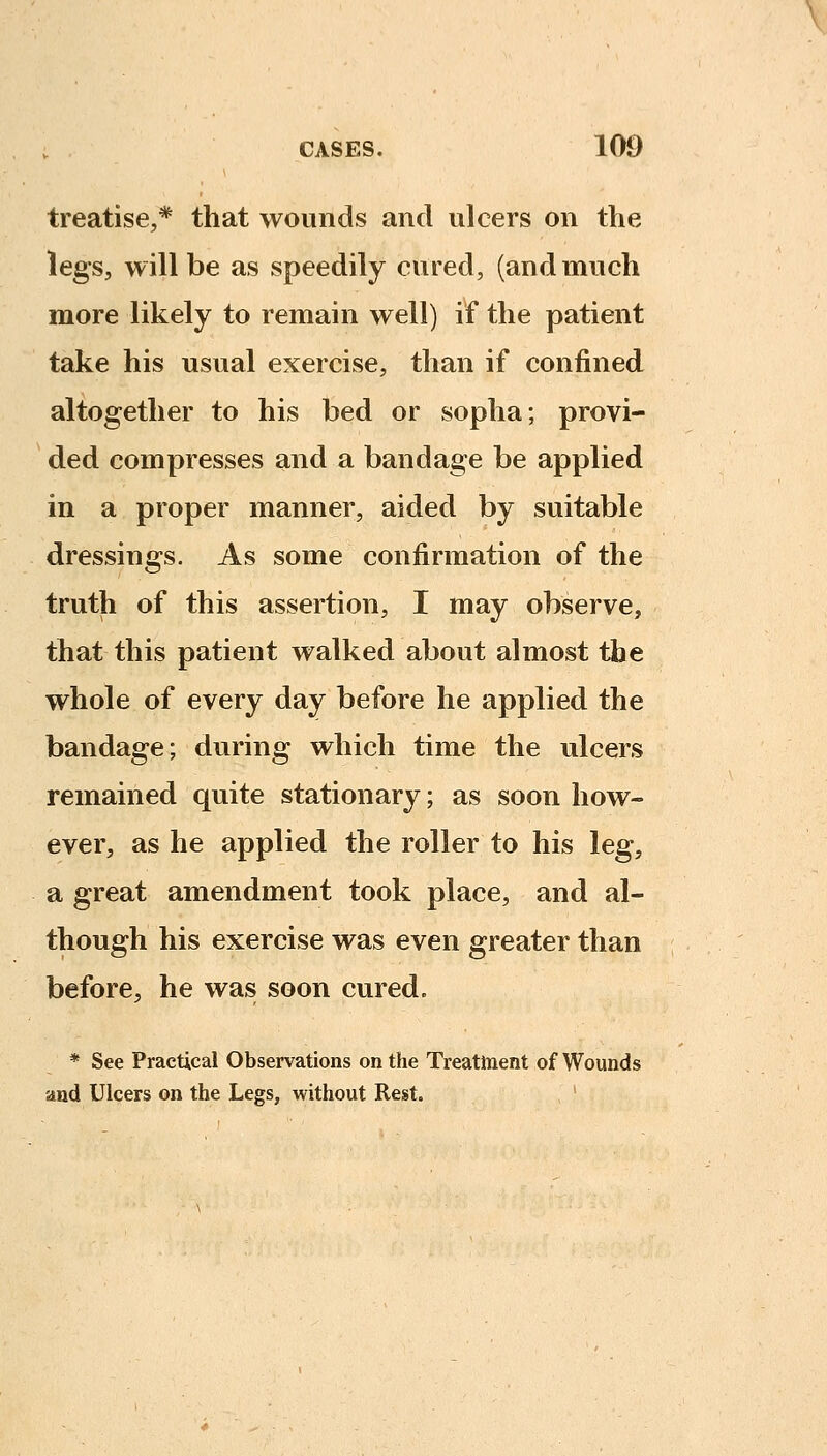 treatise,* that wounds and ulcers on the legs, will be as speedily cured, (and much more likely to remain well) if the patient take his usual exercise, than if confined altogether to his bed or sopha; provi- ded compresses and a bandage be applied in a proper manner, aided by suitable dressings. As some confirmation of the truth of this assertion, I may observe, that this patient walked about almost the whole of every day before he applied the bandage; during which time the ulcers remained quite stationary; as soon how- ever, as he applied the roller to his leg, a great amendment took place, and al- though his exercise was even greater than before, he was soon cured. * See Practical Observations on the Treatment of Wounds and Ulcers on the Legs, without Rest.