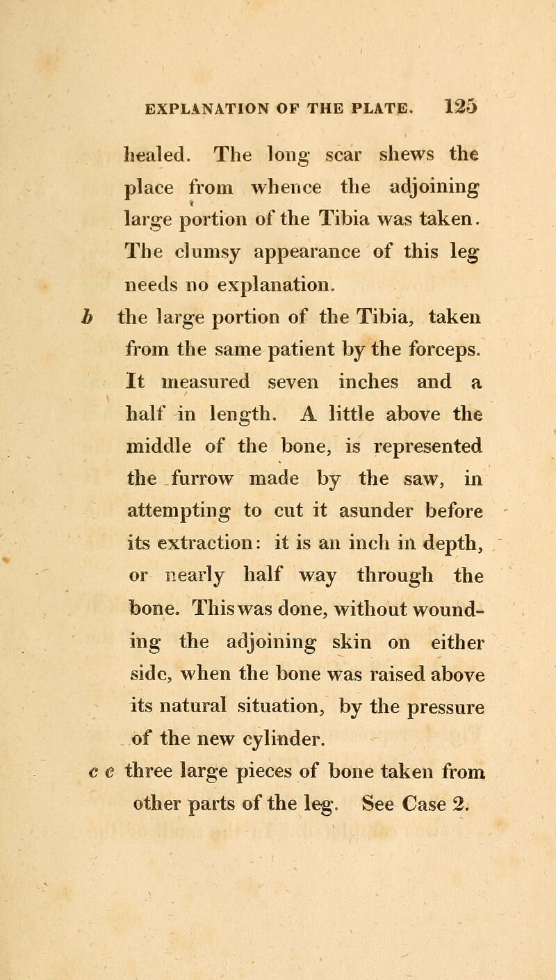 healed. The long scar shews the place from whence the adjoinmg large portion of the Tibia was taken. The clumsy appearance of this leg needs no explanation. b the large portion of the Tibia, taken from the same patient by the forceps. It measured seven inches and a half in length. A little above the middle of the bone, is represented the furrow made by the saw, in attempting to cut it asunder before its extraction: it is an inch in depth, or nearly half way through the bone. This was done, without wound- ing the adjoining skin on either side, when the bone was raised above its natural situation, by the pressure of the new cylinder. € e three large pieces of bone taken from other parts of the leg. See Case 2.
