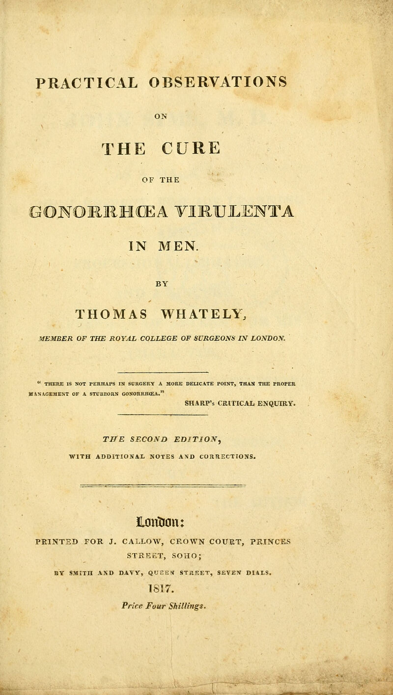 PRACTICAL OBSERVATIONS ON THE CURE OF THE GOMOHIiMffiA TIMUJLENTA IN MEN. BY THOMAS WHATELY, MEMBER OF THE ROYAL COLLEGE OF SURGEONS IN LONDON.  THERE IS NOT PERHAPS IN SURGERTf A WORE DELICATE POINT, THAN THE PROPEE MANAGEMENT OF A STUBBORN GONORRH(EA. SHARP'S CRITICAli ENQXJIRY. TITE SECOND EDITION, WITH ADDITIONAL NOTES AND CORRECTIONS. Hoiition: PRINTED FOR J. CALLOW, CROWN COUET, PRINCES STREET, SOHO; BY SMITH AND DAVY, QUSSN STREET, SEVEN DIALS. 1817. Price Four Shillings.