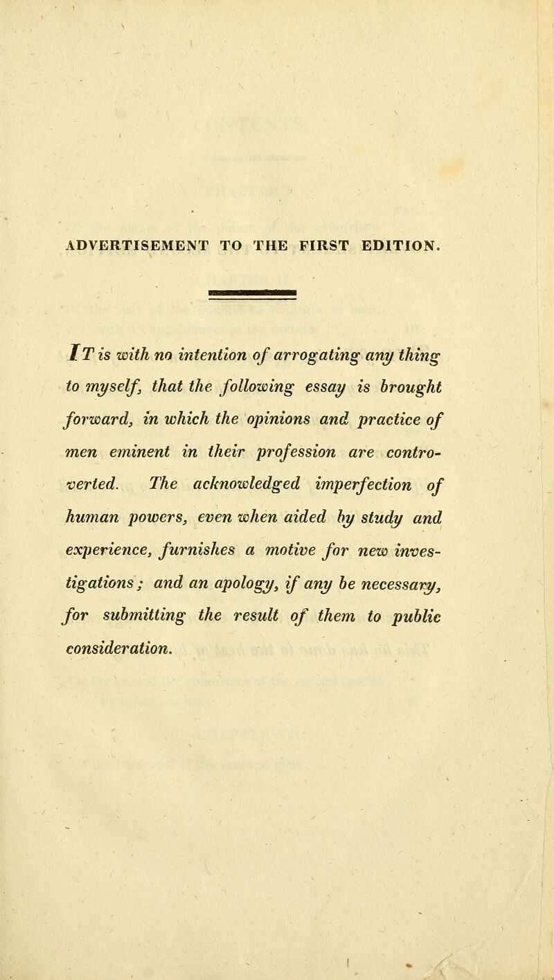 IT is with no intention of arrogating any thing to myself, that the following essay is brought forward, in which the opinions and practice of men eminent in their profession are contro- verted. The acknowledged imperfection of human powers, even when aided hy study and experience, furnishes a motive for new inves- tigations ; and an apology, if any be necessary, for submitting the result of them to public consideration.