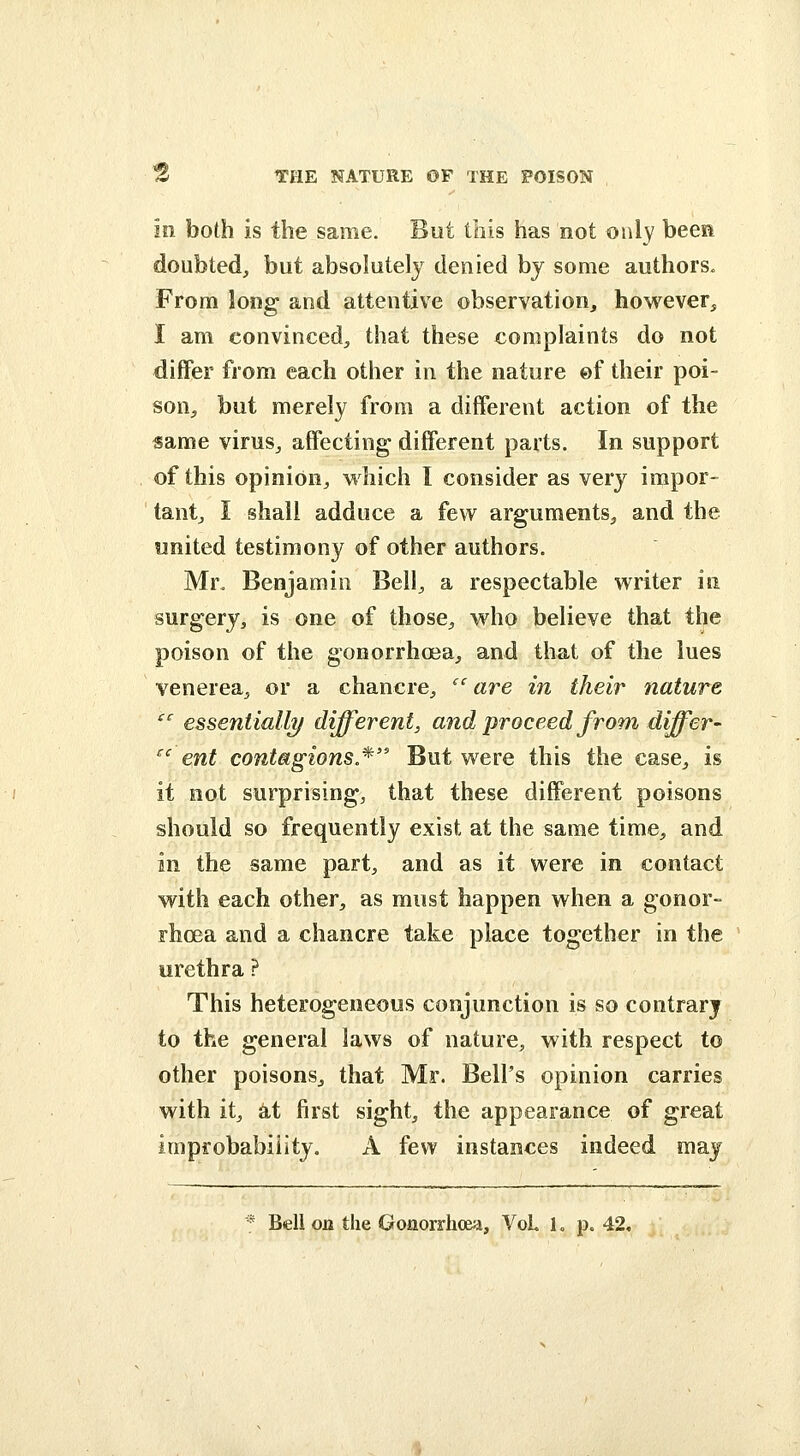 in both is the same. But this has not only been doubted, but absolutely denied by some authors. From long and attentive observation, however, I am convinced, that these complaints do not differ from each other in the nature ©f their poi- son, but merely from a different action of the «ame virus, affecting different parts. In support of this opinion, which 1 consider as very impor- tant, I shall adduce a few arguments, and the united testimony of other authors. Mr. Benjamin Bell, a respectable writer in surgery, is one of those, who believe that the poison of the gonorrhcea, and that of the lues venerea, or a chancre, '' are in their nature ^ essentially different, and proceed from differ- ^' ent contagions.* But were this the case, is it not surprising, that these different poisons should so frequently exist at the same time, and in the same part, and as it were in contact with each other, as must happen when a gonor- rhoea and a chancre take place together in the urethra ? This heterogeneous conjunction is so contrary to the general laws of nature, with respect to other poisons, that Mr. Bell's opinion carries with it, at first sight, the appearance of great improbability. A few instances indeed may * Bell on the Gonorrhoea, VoL 1, p. 42.