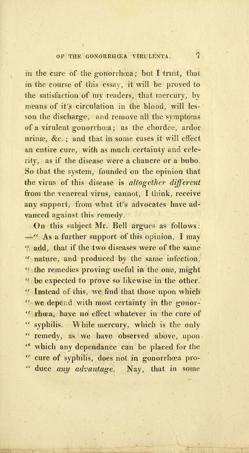 in the cure of the gonorrhoea; but I trusty that in the course of this essay, it will be proved to the satisfaction of my readers^ that mercury^ by means of it's circulation in the bloody will les- son the discharge, and remove all the symptoms of a virulent gonorrhoea; as the cbordee, ardor urinEBj «&c.; and that in some cases it will effect an entire cure^, with as much certainty and cele- rity^ as if the disease v/ere a chancre or a bubo. So that the system^ founded on the opinion that the virus of this disease is altogether different from the venereal virus, cannot^ I thinks receive any support^ from what ifs advocates have ad- vanced against this remedy. On this subject Mr. Bell argues as follows: —^' As a further support of this opinion, I may ^^ add^ that if the two diseases were of the same '' nature, and produced by the same infection, '' the remedies proving useful in the one, might  be expected to prove so likewise in the other. '^ Instead of this, we find that those upon whic^ '' we depend with most certainty in the gonor-  rhoea, have no effect whatever in the cure of  syphilis. While mercury, which is the only '^ remedy, as we have observed above, upon ** which any dependance can be placed for the '' cure of syphilis, does not in gonorrhoea pro- '' duce any advantage. Nay, that in some