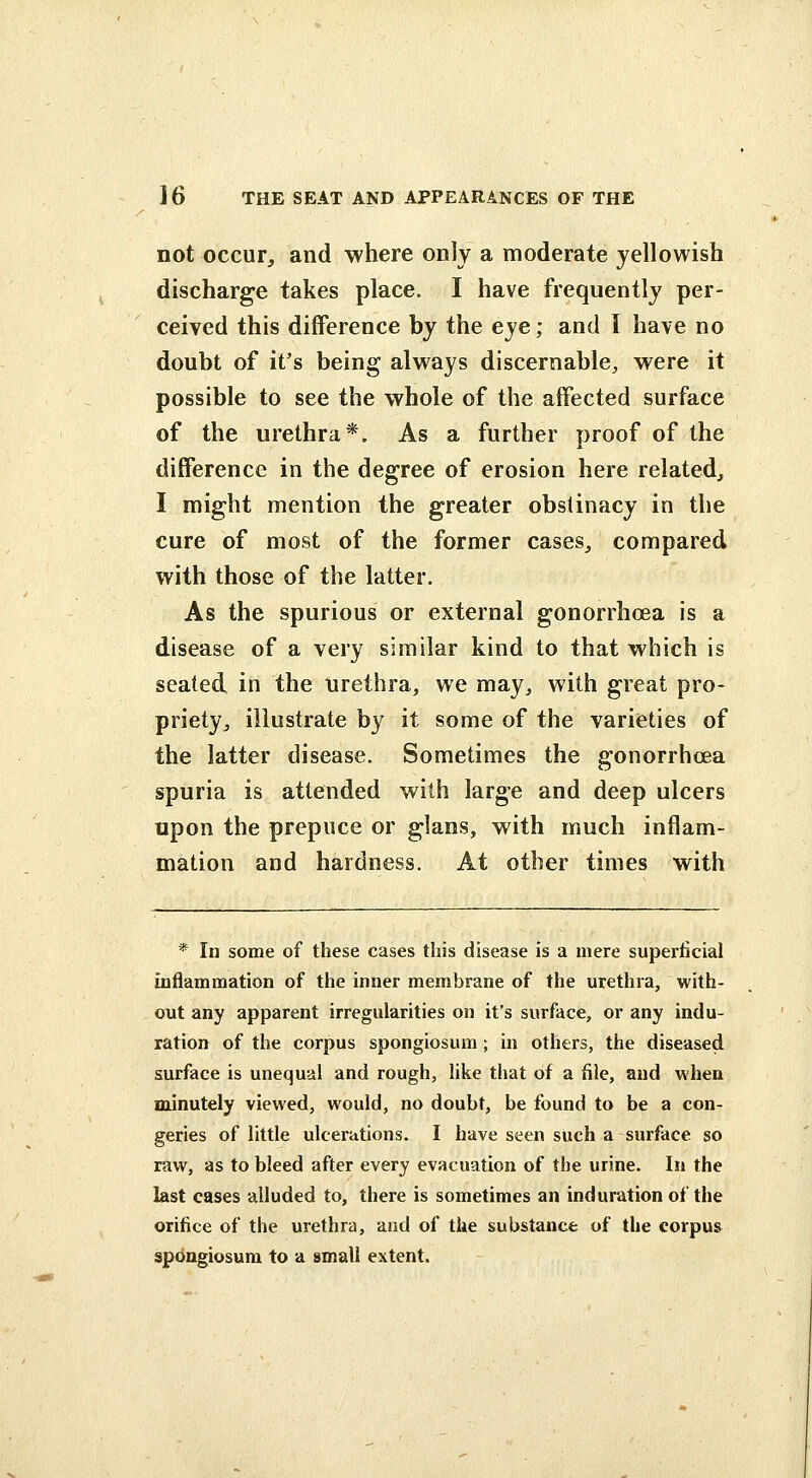 not occur^ and where only a moderate yellowish discharge takes place. I have frequently per- ceived this difference by the eye; and I have no doubt of it's being always discernable, were it possible to see the whole of the affected surface of the urethra*. As a further proof of the difference in the degree of erosion here related, I might mention the greater obstinacy in the cure of most of the former cases, compared with those of the latter. As the spurious or external gonorrhoea is a disease of a very similar kind to that which is seated in the urethra, we may, with great pro- priety, illustrate by it some of the varieties of the latter disease. Sometimes the gonorrhoea spuria is attended with large and deep ulcers upon the prepuce or glans, with much inflam- mation and hardness. At other times with * In some of these cases this disease is a mere superficial inflammation of the inner membrane of the urethra, with- out any apparent irregularities on it's surface, or any indu- ration of the corpus spongiosum ; in others, the diseased surface is unequal and rough, hke that of a file, and when minutely viewed, would, no doubt, be found to be a con- geries of little ulcerations. I have seen such a surface so raw, as to bleed after every evacuation of the urine. In the last cases alluded to, there is sometimes an induration of the orifice of the urethra, and of the substance of the corpus spongiosum to a small extent.