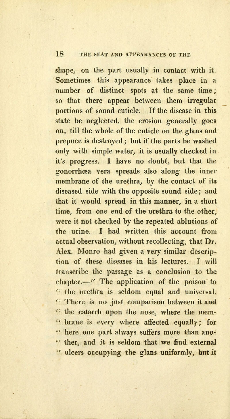 shapC;, on the part usually in contact with it. Sometimes this appearance takes place in a number of distinct spots at the same time; so that there appear between them irregular portions of sound cuticle. If the disease in this state be neglected^ the erosion generally goes on, till the whole of the cuticle on the glans and prepuce is destroyed; but if the parts be washed only with simple water^ it is usually checked in it's progress. I have no doubt^ but that the gonorrhcea vera spreads also along the inner membrane of the urethra, by the contact of iti diseased side with the opposite sound side; and that it would spread in this manner, in a short time, from one end of the urethra to the other, were it not checked by the repeated ablutions of the urine. I had written this account from actual observation, without recollecting, that Dr. Alex. Monro had given a very similar descrip- tion of these diseases in his lectures. J will transcribe the passage as a conclusion to the chapter.— The application of the poison to '' the urethra is seldom equal and universal, '' There is no just comparison between it and '• the catarrh upon the nose, where the mem-  brane is every where affected equally; for '^' here one part always suffers more than ano- '' ther, and it is seldom that we find external '' ulcers occupying the glans uniformly, but it