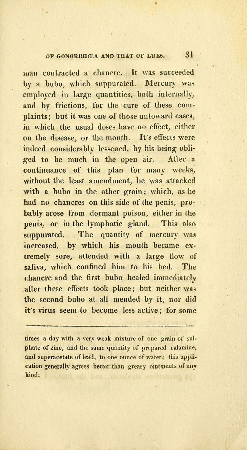 man contracted a chancre. It was succeeded by a bubo, which suppurated. Mercury was employed in large quantities, both internally^ and by frictions^ for the cure of these com- plaints ; but it was one of those untoward cases, in which the usual doses have no effect, either on the disease, or the mouth. It's effects were indeed considerably lessened, by his being obli- ged to be much in the open air. After a continuance of this plan for many weeks, without the least amendment, he was attacked with a bubo in the other groin; which, as he had no chancres on this side of the penis, pro- bably arose from dormant poison, either in the penis, or in the lymphatic gland. This also suppurated. The quantity of mercury was increased, by which his mouth became ex- tremely sore, attended with a large flow of saliva, which confined him to his bed. The chancre and the first bubo healed immediately after these effects took place; but neither was the second bubo at all mended by it, nor did it's virus seem to become less active; for some times a day with a very weak mixture of one grain of sul- phate of zinc, and the same quantity of prepared calamine, and superacetate of lead, to one ounce of water; this appli- cation generally agrees better than greasy ointments of any kind.