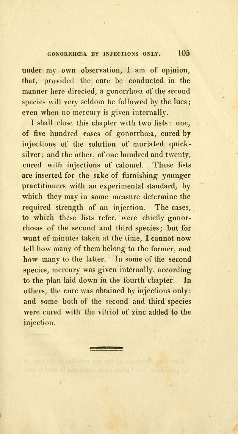 under my own observation, I am of opinion, that, provided the cure be conducted in the manner here directed, a gonorrhoea of the second species will very seldom be followed by the lues; even when no mercury is given internally. I shall close this chapter with two lists: one^, of five hundred cases of gonorrhoea, cured by injections of the solution of muriated quick- silver; and the other, of one hundred and twenty, cured with injections of calomel. These lists are inserted for the sake of furnishing younger practitioners with an experimental standard, by which they may in some measure determine the required strength of an injection. The cases, to which these lists refer, were chiefly gonor- rhoeas of the second and third species; but for want of minutes taken at the time, I cannot now tell how many of them belong to the former, and how many to the latter. In some of the second species, mercury was given internally, according to the plan laid down in the fourth chapter. In others, the cure was obtained by injections only: and some both of the second and third species were cured with the vitriol of zinc added to the injection.