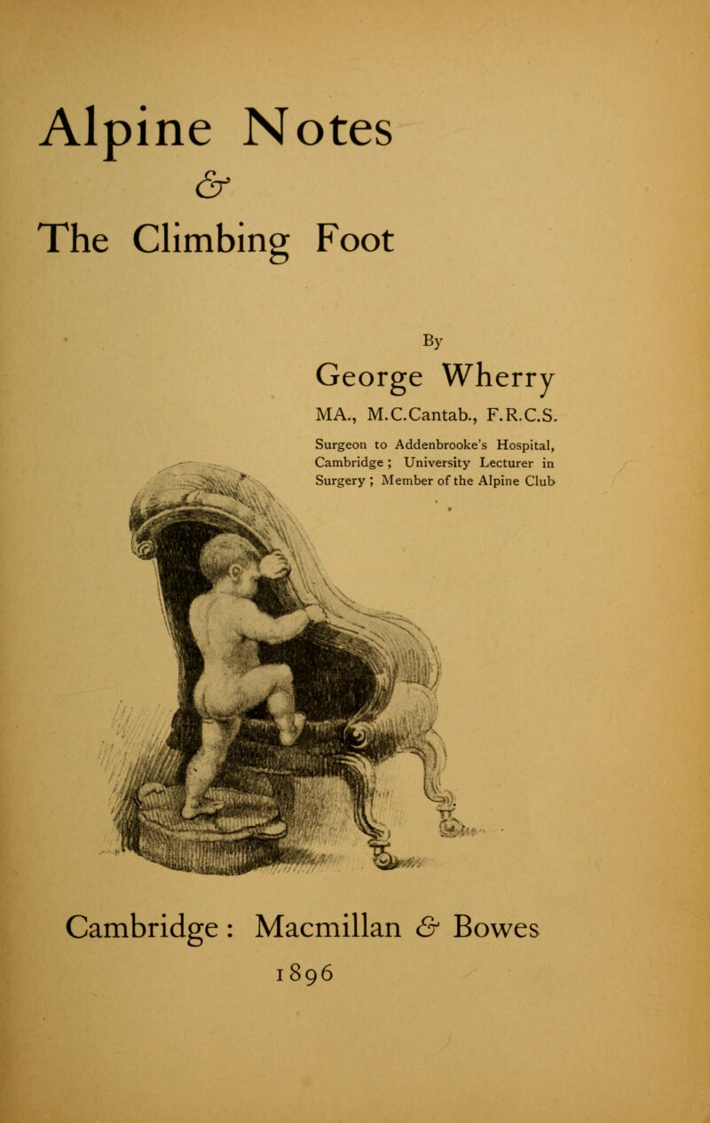 Alpine Notes & The Climbing Foot By George Wherry MA., M.C.Cantab., F.R.C.S. Surgeon to Addenbrooke's Hospital, Cambridge; University Lecturer in Surgery ; Member of the Alpine Club Cambridge : Macmillan & Bowes 1896