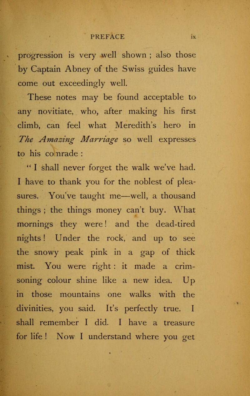 progression is very well shown ; also those by Captain Abney of the Swiss guides have come out exceedingly well. These notes may be found acceptable to any novitiate, who, after making his first climb, can feel what Meredith's hero in The Amazing Marriage so well expresses to his co Tirade :  I shall never forget the walk we've had. I have to thank you for the noblest of plea- sures. You've taught me—well, a thousand things ; the things money can't buy. What mornings they were! and the dead-tired nights! Under the rock, and up to see the snowy peak pink in a gap of thick mist. You were right : it made a crim- soning colour shine like a new idea. Up in those mountains one walks with the divinities, you said. It's perfectly true. I shall remember I did. I have a treasure for life ! Now I understand where you get