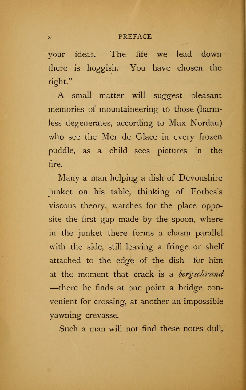 your ideas. The life we lead down there is hoggish. You have chosen the right. A small matter will suggest pleasant memories of mountaineering to those (harm- less degenerates, according to Max Nordau) who see the Mer de Glace in every frozen puddle, as a child sees pictures in the fire. Many a man helping a dish of Devonshire junket on his table, thinking of Forbes's viscous theory, watches for the place oppo- site the first gap made by the spoon, where in the junket there forms a chasm parallel with the side, still leaving a fringe or shelf attached to the edge of the dish—for him at the moment that crack is a bergschrund —there he finds at one point a bridge con- venient for crossing, at another an impossible yawning crevasse. Such a man will not find these notes dull,