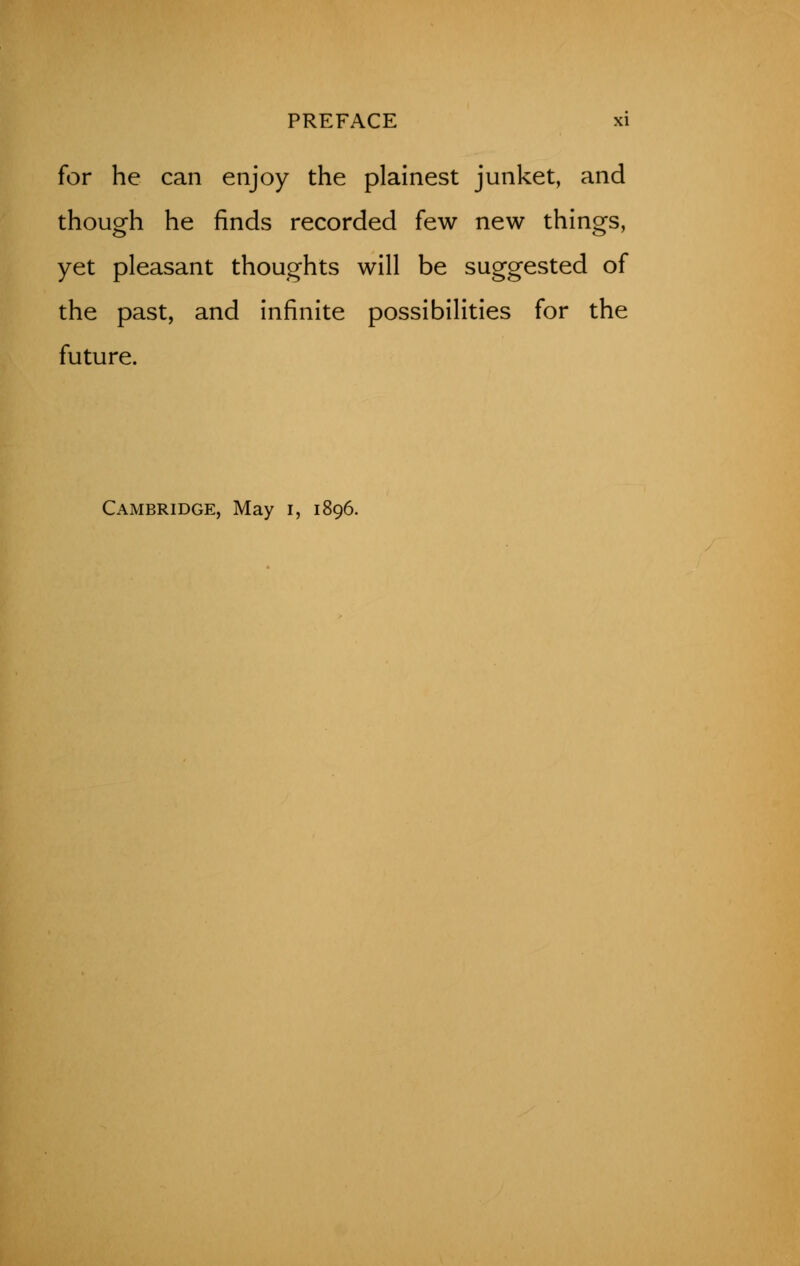 for he can enjoy the plainest junket, and though he finds recorded few new things, yet pleasant thoughts will be suggested of the past, and infinite possibilities for the future. Cambridge, May i, 1896.