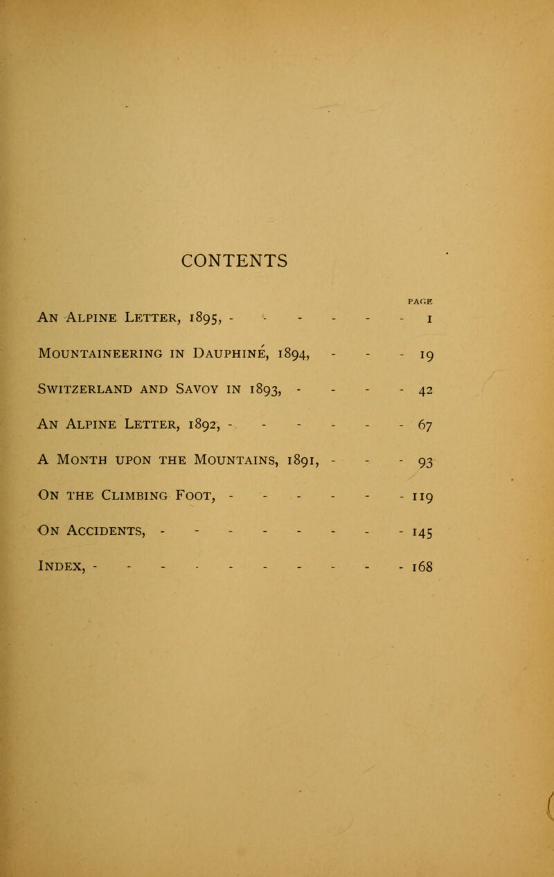 CONTENTS PAGE An Alpine Letter, 1895, 1 Mountaineering in Dauphine, 1894, - - - 19 Switzerland and Savoy in 1893, - - - - 42 An Alpine Letter, 1892, -.. - 67 A Month upon the Mountains, 1891, - - - 93 On the Climbing Foot, - 119 On Accidents, -------- 145 Index, ---------- 168