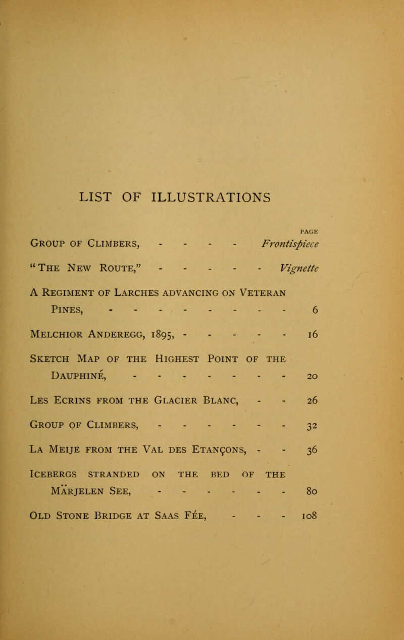 LIST OF ILLUSTRATIONS PAGE Group of Climbers, - Frontispiece The New Route, Vignette A Regiment of Larches advancing on Veteran Pines, 6 Melchior Anderegg, 1895, 16 Sketch Map of the Highest Point of the Dauphine, ....... 20 Les Ecrins from the Glacier Blanc, - - 26 Group of Climbers, 32 La Meije from the Val des Etancons, - - 36 Icebergs stranded on the bed of the Marjelen See, 80 Old Stone Bridge at Saas Fee, - - 108