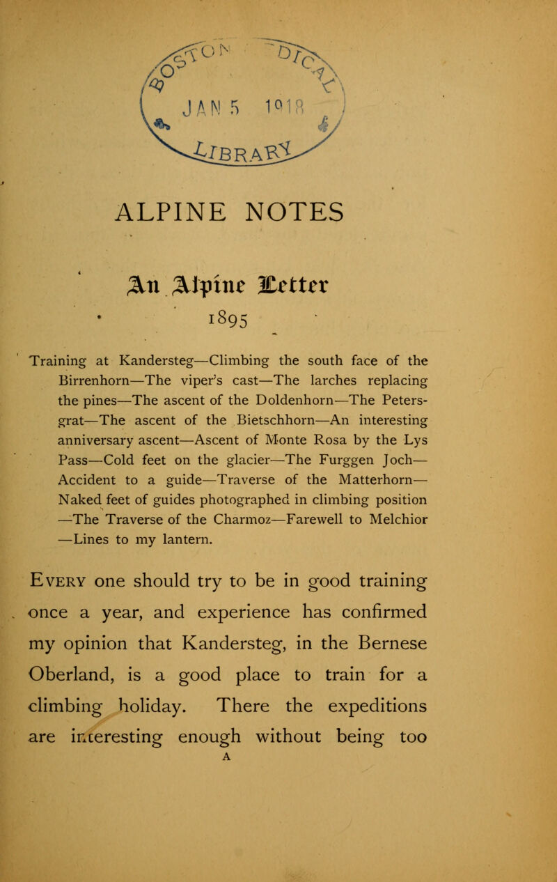 4tbrab2 ALPINE NOTES &n Alpine %cttcx 1895 Training at Kandersteg—Climbing the south face of the Birrenhorn—The viper's cast—The larches replacing the pines—The ascent of the Doldenhorn—The Peters- grat—The ascent of the Bietschhorn—An interesting anniversary ascent—Ascent of Monte Rosa by the Lys Pass—Cold feet on the glacier—The Furggen Joch— Accident to a guide—Traverse of the Matterhorn— Naked feet of guides photographed in climbing position —The Traverse of the Charmoz—Farewell to Melchior —Lines to my lantern. Every one should try to be in good training once a year, and experience has confirmed my opinion that Kandersteg, in the Bernese Oberland, is a good place to train for a climbing holiday. There the expeditions are inceresting enough without being too A