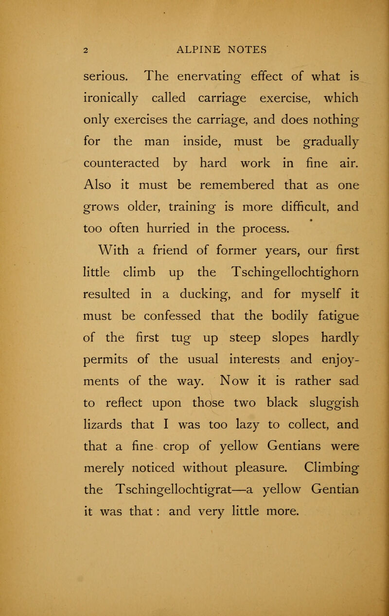 serious. The enervating effect of what is ironically called carriage exercise, which only exercises the carriage, and does nothing for the man inside, must be gradually counteracted by hard work in fine air. Also it must be remembered that as one grows older, training is more difficult, and too often hurried in the process. With a friend of former years, our first little climb up the Tschingellochtighorn resulted in a ducking, and for myself it must be confessed that the bodily fatigue of the first tug up steep slopes hardly permits of the usual interests and enjoy- ments of the way. Now it is rather sad to reflect upon those two black sluggish lizards that I was too lazy to collect, and that a fine crop of yellow Gentians were merely noticed without pleasure. Climbing the Tschingellochtigrat—a yellow Gentian it was that: and very little more.