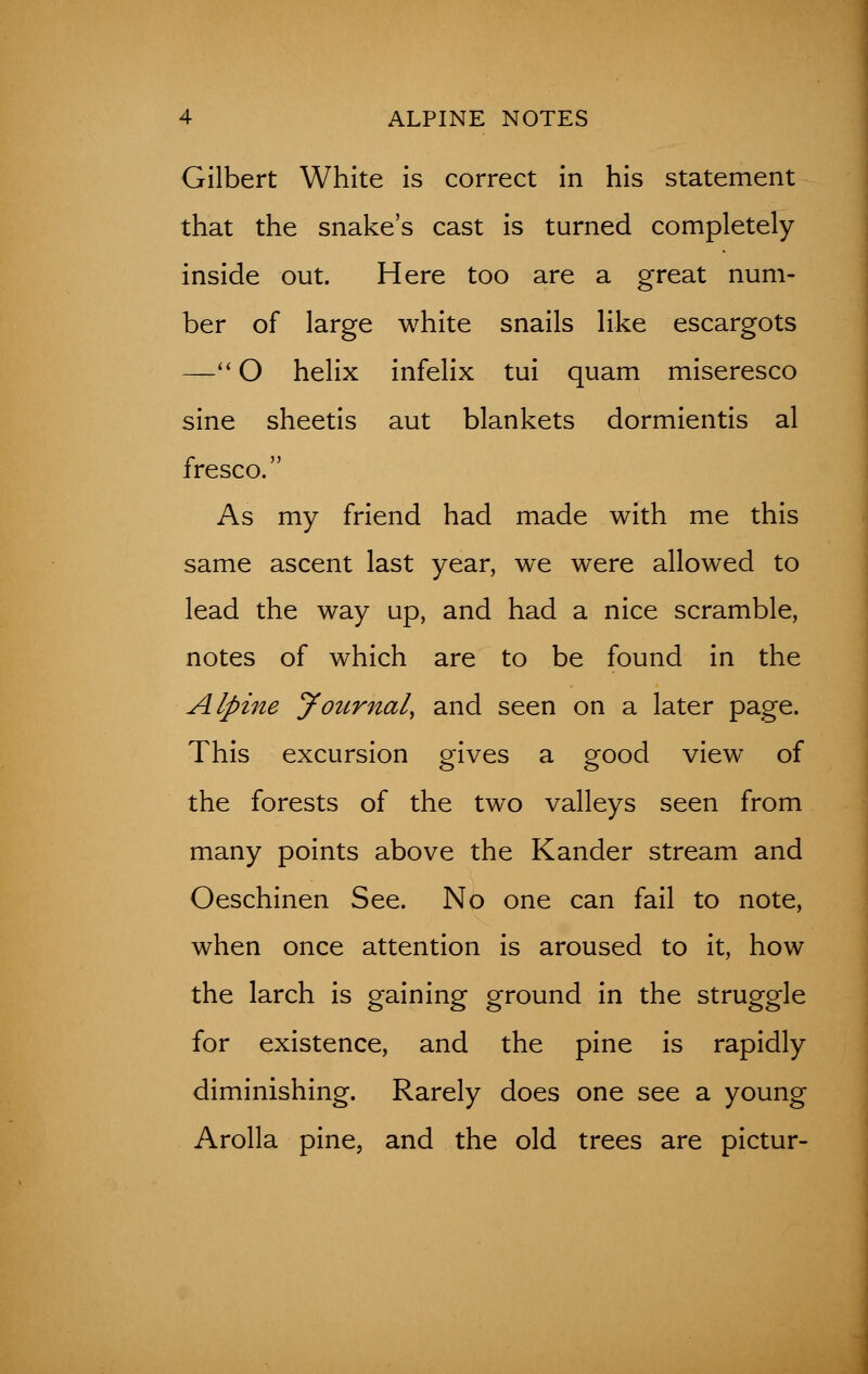 Gilbert White is correct in his statement that the snake's cast is turned completely inside out. Here too are a great num- ber of large white snails like escargots — O helix infelix tui quam miseresco sine sheetis aut blankets dormientis al fresco. As my friend had made with me this same ascent last year, we were allowed to lead the way up, and had a nice scramble, notes of which are to be found in the Alpine Journal, and seen on a later page. This excursion gives a good view of the forests of the two valleys seen from many points above the Kander stream and Oeschinen See. No one can fail to note, when once attention is aroused to it, how the larch is gaining ground in the struggle for existence, and the pine is rapidly diminishing. Rarely does one see a young Arolla pine, and the old trees are pictur-