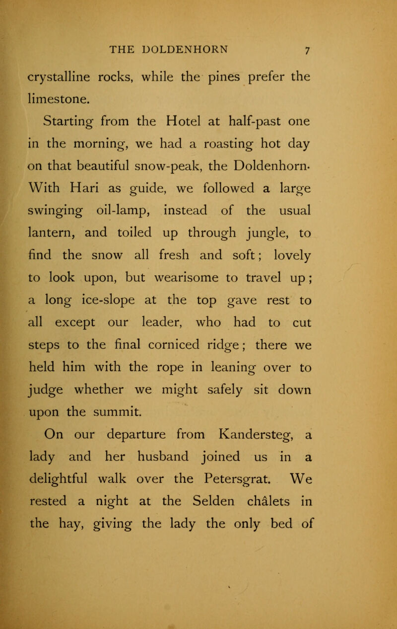 crystalline rocks, while the pines prefer the limestone. Starting from the Hotel at half-past one in the morning, we had a roasting hot day on that beautiful snow-peak, the Doldenhorn. With Hari as guide, we followed a large swinging oil-lamp, instead of the usual lantern, and toiled up through jungle, to find the snow all fresh and soft; lovely to look upon, but wearisome to travel up; a long ice-slope at the top gave rest to all except our leader, who had to cut steps to the final corniced ridge; there we held him with the rope in leaning over to judge whether we might safely sit down upon the summit. On our departure from Kandersteg, a lady and her husband joined us in a delightful walk over the Peterserat. We rested a night at the Selden chalets in the hay, giving the lady the only bed of