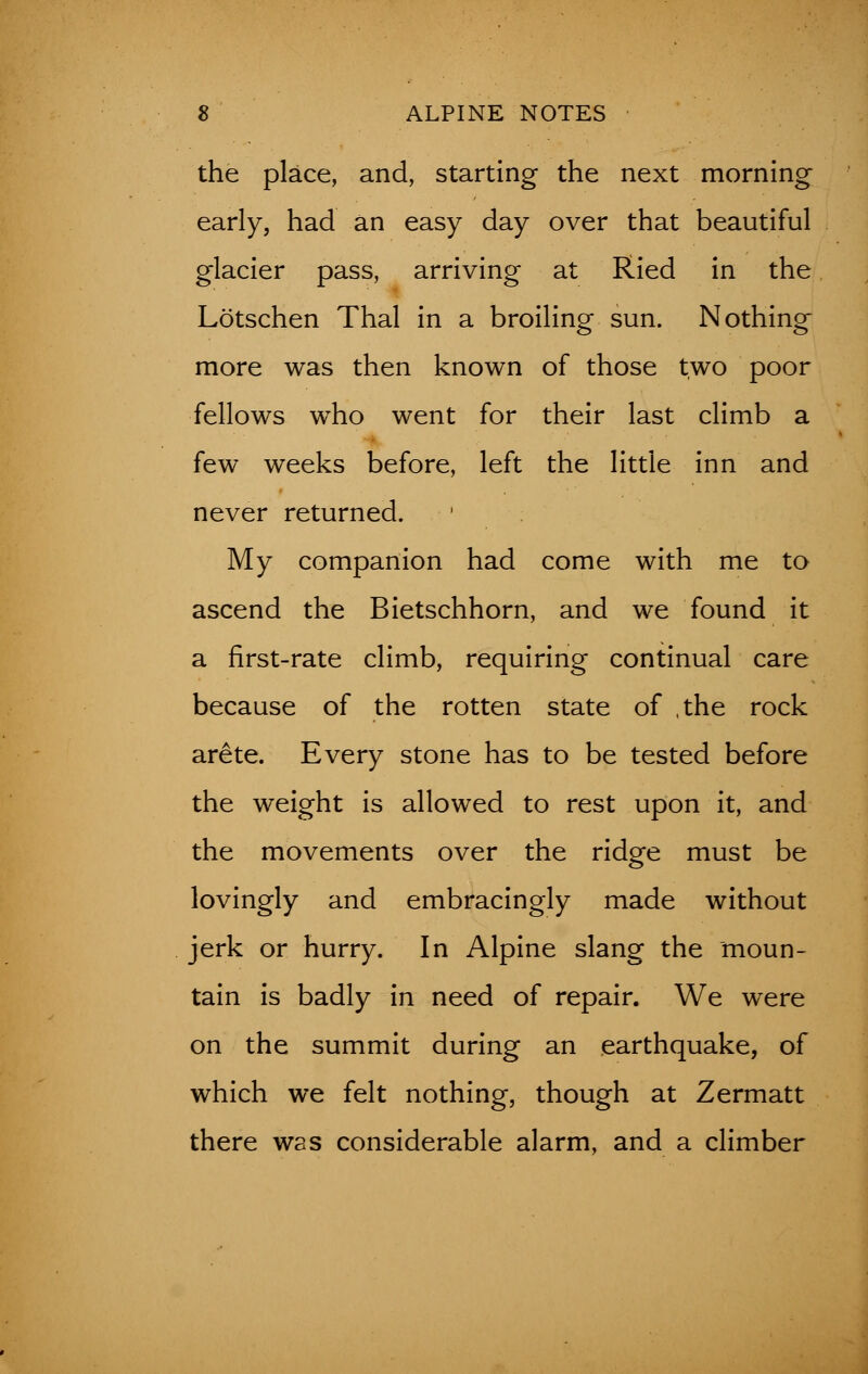 the place, and, starting the next morning- early, had an easy day over that beautiful glacier pass, arriving at Ried in the Lotschen Thai in a broiling sun. Nothing more was then known of those two poor fellows who went for their last climb a few weeks before, left the little inn and never returned. My companion had come with me to ascend the Bietschhorn, and we found it a first-rate climb, requiring continual care because of the rotten state of ,the rock arete. Every stone has to be tested before the weight is allowed to rest upon it, and the movements over the ridge must be lovingly and embracingly made without jerk or hurry. In Alpine slang the moun- tain is badly in need of repair. We were on the summit during an earthquake, of which we felt nothing, though at Zermatt there was considerable alarm, and a climber