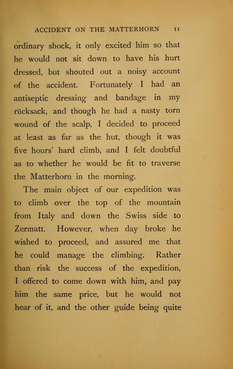 ordinary shock, it only excited him so that he would not sit down to have his hurt dressed, but shouted out a noisy account of the accident. Fortunately I had an antiseptic dressing and bandage in my rucksack, and though he had a nasty torn wound of the scalp, I decided to proceed at least as far as the hut, though it was five hours' hard climb, and I felt doubtful as to whether he would be fit to traverse the Matterhorn in the morning. The main object of our expedition was to climb over the top of the mountain from Italy and down the Swiss side to Zermatt. However, when day broke he wished to proceed, and assured me that he could manage the climbing. Rather than risk the success of the expedition, I offered to come down with him, and pay him the same price, but he would not hear of it, and the other guide being quite