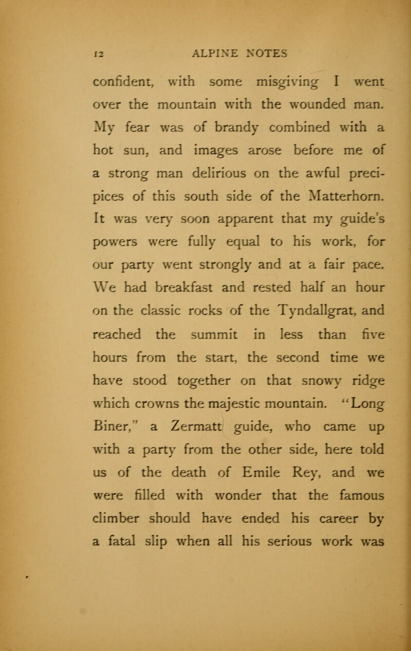 confident, with some misgiving I went over the mountain with the wounded man. My fear was of brandy combined with a hot sun, and images arose before me of a strong man delirious on the awful preci- pices of this south side of the Matterhorn. It was very soon apparent that my guide's powers were fully equal to his work, for our party went strongly and at a fair pace. We had breakfast and rested half an hour on the classic rocks of the Tyndallgrat, and reached the summit in less than five hours from the start, the second time we have stood together on that snowy ridge which crowns the majestic mountain. Long Biner, a Zermatt guide, who came up with a party from the other side, here told us of the death of Emile Rey, and we were filled with wonder that the famous climber should have ended his career by a fatal slip when all his serious work was