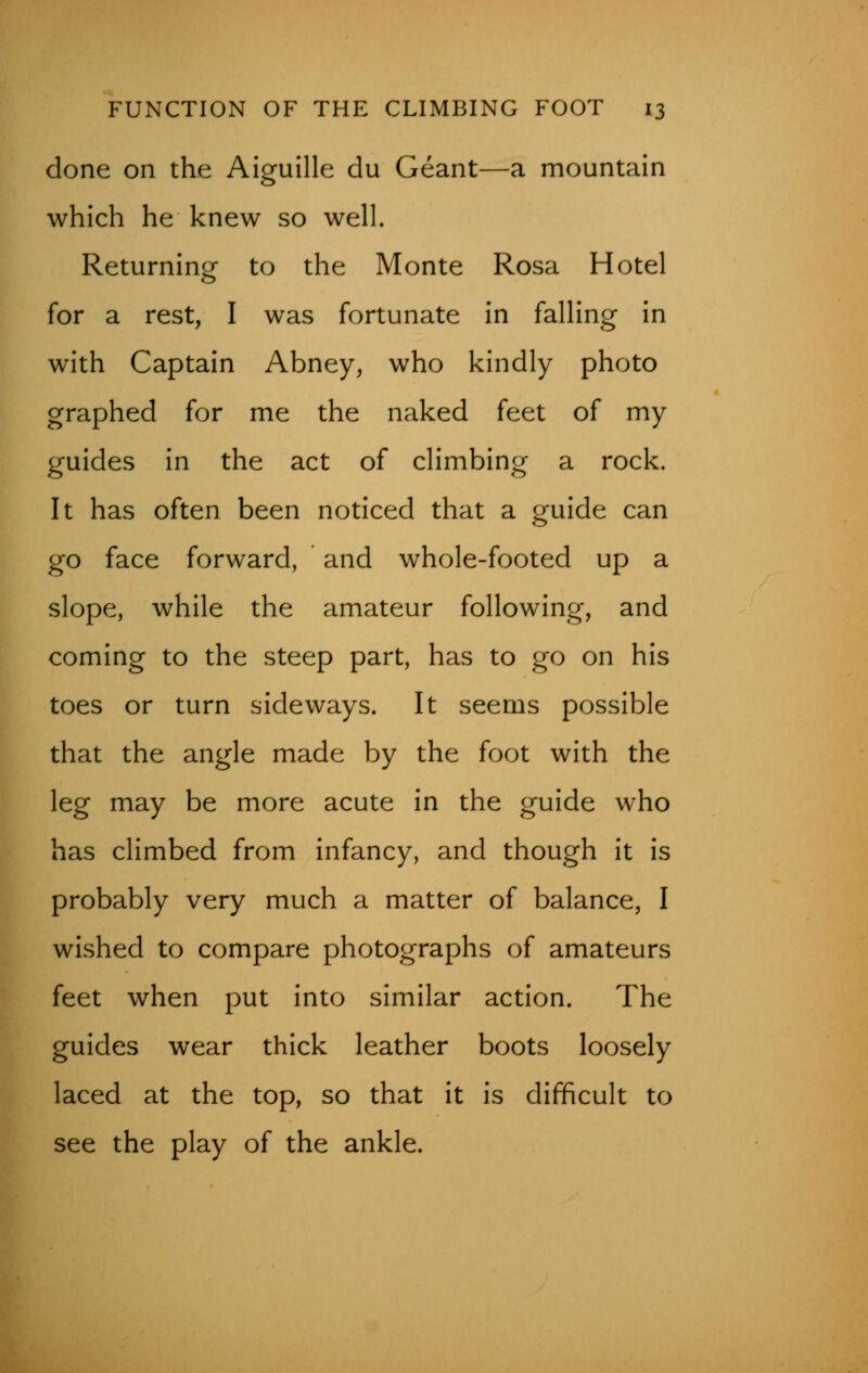 done on the Aiguille du Geant—a mountain which he knew so well. Returning to the Monte Rosa Hotel for a rest, I was fortunate in falling in with Captain Abney, who kindly photo graphed for me the naked feet of my guides in the act of climbing a rock. It has often been noticed that a guide can go face forward, and whole-footed up a slope, while the amateur following, and coming to the steep part, has to go on his toes or turn sideways. It seems possible that the angle made by the foot with the leg may be more acute in the guide who has climbed from infancy, and though it is probably very much a matter of balance, I wished to compare photographs of amateurs feet when put into similar action. The guides wear thick leather boots loosely laced at the top, so that it is difficult to see the play of the ankle.