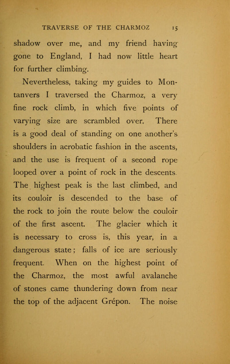 shadow over me, and my friend having gone to England, I had now little heart for further climbing. Nevertheless, taking my oruides to Mon- tanvers I traversed the Charmoz, a very fine rock climb, in which five points of varying size are scrambled over. There is a orood deal of standing on one another's shoulders in acrobatic fashion in the ascents, and the use is frequent of a second rope looped over a point of rock in the descents. The highest peak is the last climbed, and its couloir is descended to the base of the rock to join the route below the couloir of the first ascent. The glacier which it is necessary to cross is, this year, in a dangerous state; falls of ice are seriously frequent. When on the highest point of the Charmoz, the most awful avalanche of stones came thundering down from near the top of the adjacent Grepon. The noise