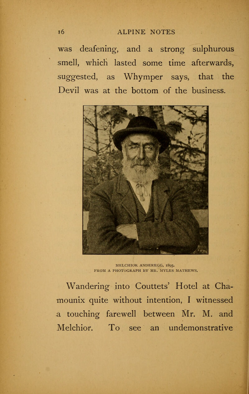 was deafening, and a strong sulphurous smell, whicri lasted some time afterwards, suggested, as Whymper says, that the Devil was at the bottom of the business. MELCHIOR ANDEREGG, 1895. FROM A PHOTOGRAPH BY MR. MYLES MATHEWS. Wandering into Couttets' Hotel at Cha- mounix quite without intention, I witnessed a touching farewell between Mr. M. and Melchior. To see an undemonstrative