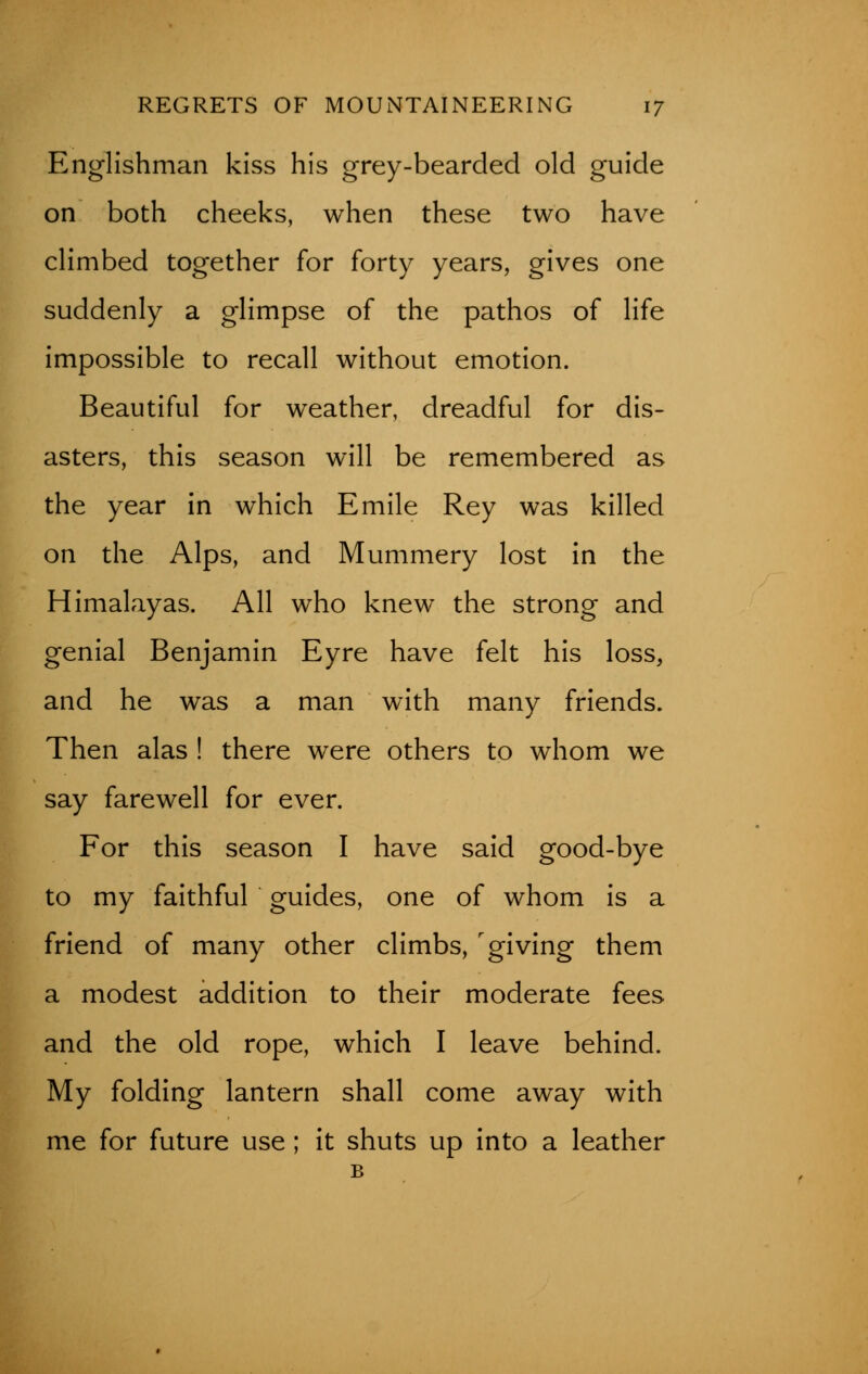 Englishman kiss his grey-bearded old guide on both cheeks, when these two have climbed together for forty years, gives one suddenly a glimpse of the pathos of life impossible to recall without emotion. Beautiful for weather, dreadful for dis- asters, this season will be remembered as the year in which Emile Rey was killed on the Alps, and Mummery lost in the Himalayas. All who knew the strong and genial Benjamin Eyre have felt his loss, and he was a man with many friends. Then alas ! there were others to whom we say farewell for ever. For this season I have said good-bye to my faithful guides, one of whom is a friend of many other climbs, giving them a modest addition to their moderate fees and the old rope, which I leave behind. My folding lantern shall come away with me for future use ; it shuts up into a leather B