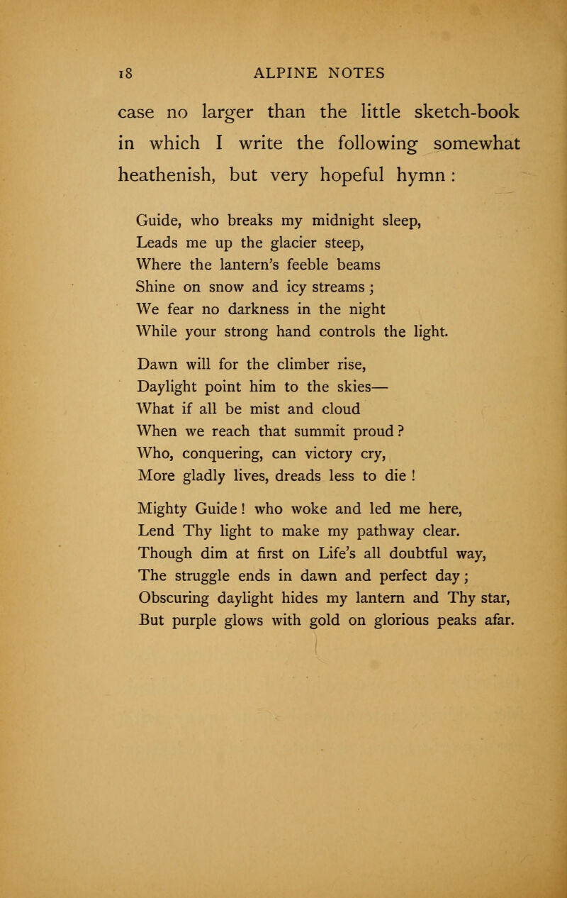 case no larger than the little sketch-book in which I write the following somewhat heathenish, but very hopeful hymn: Guide, who breaks my midnight sleep, Leads me up the glacier steep, Where the lantern's feeble beams Shine on snow and icy streams ; We fear no darkness in the night While your strong hand controls the light. Dawn will for the climber rise, Daylight point him to the skies— What if all be mist and cloud When we reach that summit proud ? Who, conquering, can victory cry, More gladly lives, dreads less to die ! Mighty Guide! who woke and led me here, Lend Thy light to make my pathway clear. Though dim at first on Life's all doubtful way, The struggle ends in dawn and perfect day; Obscuring daylight hides my lantern and Thy star, But purple glows with gold on glorious peaks afar.