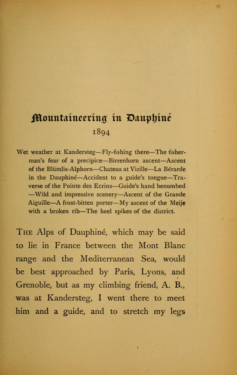 ittountaincerhijg in 5Daupi)ine 1894 Wet weather at Kandersteg—Fly-fishing there—The fisher- man's fear of a precipice—Birrenhorn ascent—Ascent of the Bliimlis-Alphorn—Chateau at Vizille—La Berarde in the Dauphine—Accident to a guide's tongue—Tra- verse of the Pointe des Ecrins—Guide's hand benumbed —Wild and impressive scenery—Ascent of the Grande Aiguille—A frost-bitten porter—My ascent of the Meije with a broken rib—The heel spikes of the district. The Alps of Dauphine, which may be said to lie in France between the Mont Blanc range and the Mediterranean Sea, would be best approached by Paris, Lyons, and Grenoble, but as my climbing friend, A. B., was at Kandersteg, I went there to meet him and a guide, and to stretch my legs