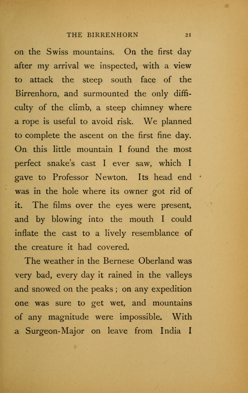 on the Swiss mountains. On the first day after my arrival we inspected, with a view to attack the steep south face of the Birrenhorn, and surmounted the only diffi- culty of the climb, a steep chimney where a rope is useful to avoid risk. We planned to complete the ascent on the first fine day. On this little mountain I found the most perfect snake's cast I ever saw, which I gave to Professor Newton. Its head end ' was in the hole where its owner got rid of it. The films over the eyes were present, and by blowing into the mouth I could inflate the cast to a lively resemblance of the creature it had covered. The weather in the Bernese Oberland was very bad, every day it rained in the valleys and snowed on the peaks ; on any expedition one was sure to get wet, and mountains of any magnitude were impossible. With a Surgeon-Major on leave from India I
