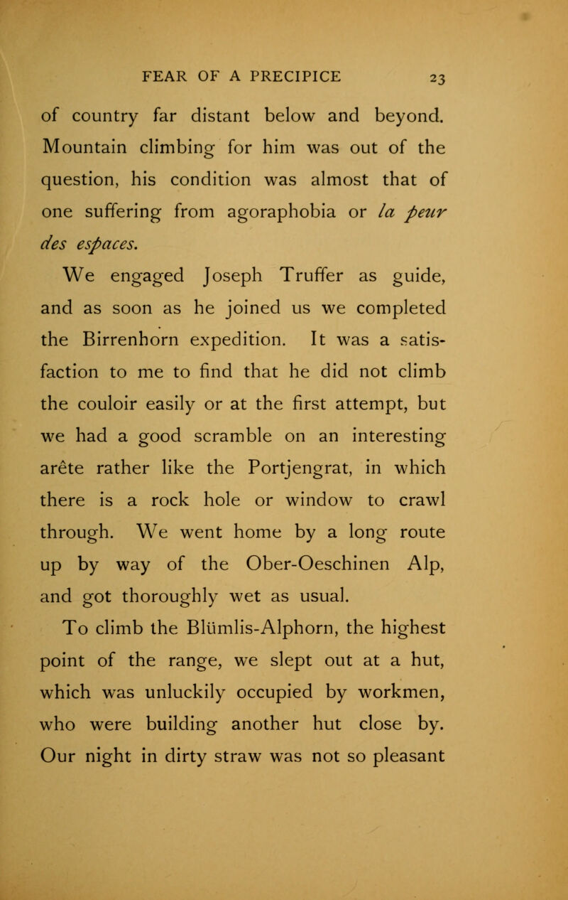 of country far distant below and beyond. Mountain climbing for him was out of the question, his condition was almost that of one suffering from agoraphobia or la petir des espaces. We engaged Joseph Truffer as guide, and as soon as he joined us we completed the Birrenhorn expedition. It was a satis- faction to me to find that he did not climb the couloir easily or at the first attempt, but we had a good scramble on an interesting arete rather like the Portjengrat, in which there is a rock hole or window to crawl through. We went home by a long route up by way of the Ober-Oeschinen Alp, and got thoroughly wet as usual. To climb the Blumlis-Alphorn, the highest point of the range, we slept out at a hut, which was unluckily occupied by workmen, who were building another hut close by. Our night in dirty straw was not so pleasant