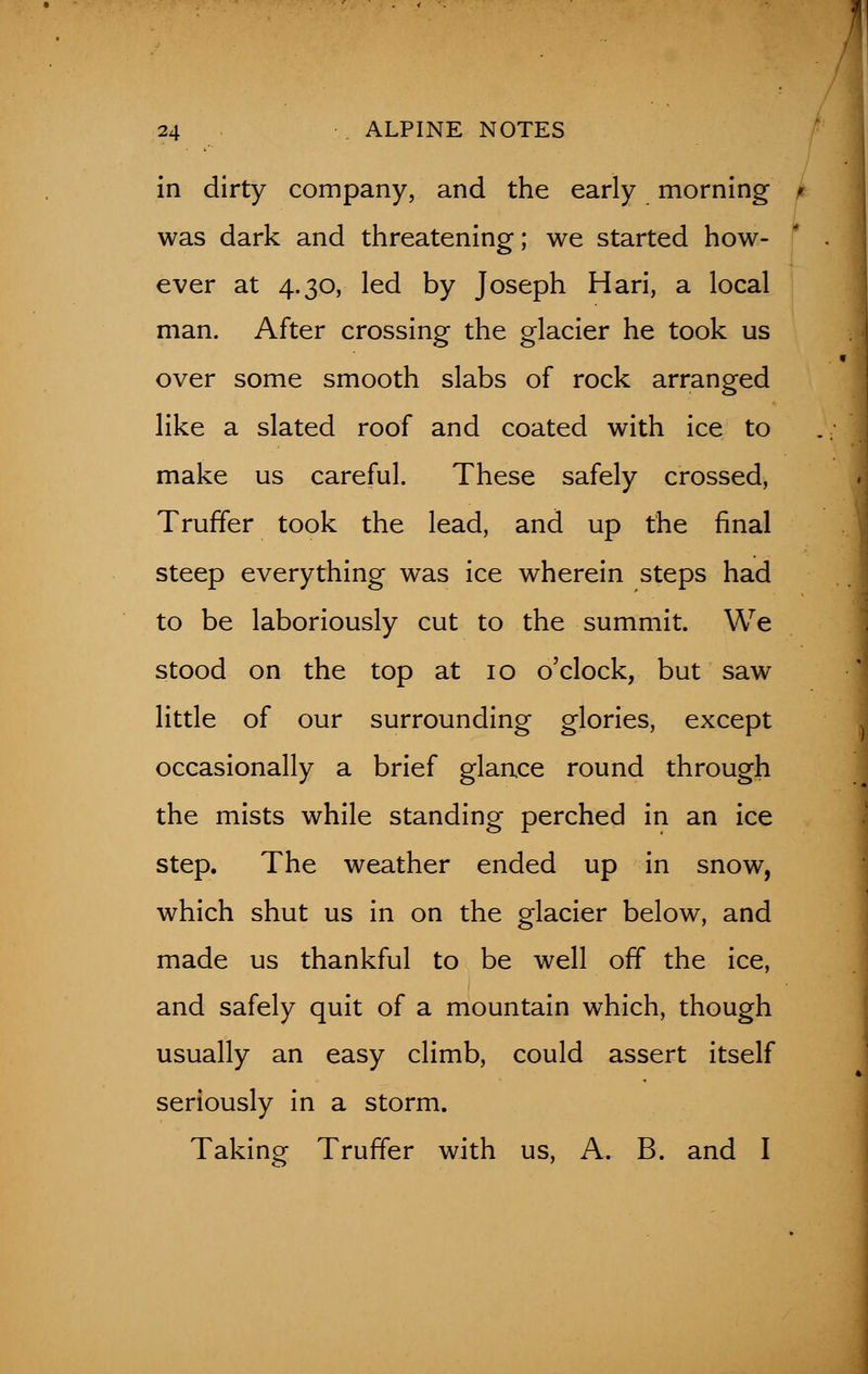 in dirty company, and the early morning I was dark and threatening; we started how- ever at 4.30, led by Joseph Hari, a local man. After crossing the glacier he took us over some smooth slabs of rock arranged like a slated roof and coated with ice to make us careful. These safely crossed, Truffer took the lead, and up the final steep everything was ice wherein steps had to be laboriously cut to the summit. We stood on the top at 10 o'clock, but saw little of our surrounding glories, except occasionally a brief glance round through the mists while standing perched in an ice step. The weather ended up in snow, which shut us in on the glacier below, and made us thankful to be well off the ice, and safely quit of a mountain which, though usually an easy climb, could assert itself seriously in a storm. Taking Truffer with us, A. B. and I